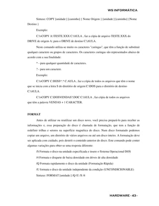 WS INFORMÁTICA

       Sintaxe: COPY [unidade:] [caminho] { Nome Origem } [unidade:] [caminho] {Nome
Destino }

       Exemplo:

       C:>COPY A:TESTE.XXX C:AULA , faz a cópia de arquivo TESTE.XXX do
DRIVE de origem A: para o DRIVE de destino C:AULA.

       Neste comando utiliza-se muito os caracteres "curingas", que têm a função de substituir
qualquer caractere ou grupos de caracteres. Os caracteres curingas são representados abaixo de
acordo com a sua finalidade:

       * - para qualquer quantidade de caracteres.

       ? - para um caractere.

       Exemplo:

       C:>COPY C:DOSS*.* C:AULA , faz a cópia de todos os arquivos que têm o nome
que se inicia com a letra S do diretório de origem C:DOS para o diretório de destino
C:AULA.

       C:>COPY C:DOSVENDAS?.DOC C:AULA , faz cópia de todos os arquivos
que têm a palavra VENDAS + 1 CARACTER.



FORMAT

       Antes de utilizar ou reutilizar um disco novo, você precisa prepará-lo para receber as
informações e, essa preparação do disco é chamada de formatação, que tem a função de
redefinir trilhas e setores na superfície magnética do disco. Num disco formatado podemos
copiar um arquivo, um diretório de vários arquivos ou até um disco inteiro. A formatação deve
ser aplicada com cuidado, pois destrói o conteúdo anterior do disco. Este comando pode conter
algumas variações para obter-se uma resposta diferente:

       /S Formata o disco na unidade especificada e insere o Sistema Operacional DOS

       /4 Formata o disquete de baixa densidade em drives de alta densidade

       /Q Formata rapidamente o disco da unidade (Formatação Rápida)

       /U formata o disco da unidade independente da condição (UNCONDICIONABLE)

       Sintaxe: FORMAT [unidade:] /Q /U /S /4




                                                                      HARDWARE - 43 -
 