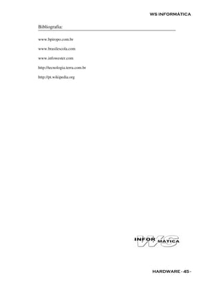 WS INFORMÁTICA


Bibliografia:

www.bpiropo.com.br

www.brasilescola.com

www.infowester.com

http://tecnologia.terra.com.br

http://pt.wikipedia.org




                                 HARDWARE - 45 -
 