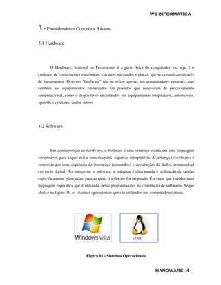 WS INFORMÁTICA


3 - Entendendo os Conceitos Básicos

3.1 Hardware




       O Hardware, Material ou Ferramental é a parte física do computador, ou seja, é o
conjunto de componentes eletrônicos, circuitos integrados e placas, que se comunicam através
de barramentos. O termo "hardware" não se refere apenas aos computadores pessoais, mas
também aos equipamentos embarcados em produtos que necessitam de processamento
computacional, como o dispositivos encontrados em equipamentos hospitalares, automóveis,
aparelhos celulares, dentre outros.




3.2 Software




       Em contraposição ao hardware, o Software é uma sentença escrita em uma linguagem
computável, para a qual existe uma máquina capaz de interpretá-la. A sentença (o software) é
composta por uma seqüência de instruções (comandos) e declarações de dados, armazenável
em meio digital. Ao interpretar o software, a máquina é direcionada à realização de tarefas
especificamente planejadas, para as quais o software foi projetado. É a parte que envolve uma
linguagem especifica que é utilizada, pelos programadores na construção de softwares. Seque
abaixo na figura 01, os sistemas operacionais que são utilizados nos computadores atuais.




                              Figura 01 - Sistemas Operacionais


                                                                       HARDWARE - 4 -
 