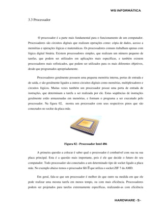 WS INFORMÁTICA


3.3 Processador




        O processador é a parte mais fundamental para o funcionamento de um computador.
Processadores são circuitos digitais que realizam operações como: cópia de dados, acesso a
memórias e operações lógicas e matemáticas. Os processadores comuns trabalham apenas com
lógica digital binária. Existem processadores simples, que realizam um número pequeno de
tarefas, que podem ser utilizados em aplicações mais específicas, e também existem
processadores mais sofisticados, que podem ser utilizados para os mais diferentes objetivos,
desde que programados apropriadamente.

       Processadores geralmente possuem uma pequena memória interna, portas de entrada e
de saída, e são geralmente ligados a outros circuitos digitais como memórias, multiplexadores e
circuitos lógicos. Muitas vezes também um processador possui uma porta de entrada de
instruções, que determinam a tarefa a ser realizada por ele. Estas seqüências de instruções
geralmente estão armazenadas em memórias, e formam o programa a ser executado pelo
processador. Na figura 02,    mostra um processador com seus respectivos pinos que são
conectados no sockte da placa mãe.




                             Figura 02 - Processador Intel 486

       A primeira questão a colocar é saber qual o processador é combatível com sua na sua
placa principal. Esta é a questão mais importante, pois é ele que decide o futuro do seu
computador. Todo processador são conectados a um determinado tipo de socket ligado a placa
mãe. No exemplo abaixo temos o procesador K6 ĪĪ que utiliza o socket ZIF 7 da AMD.

       Em geral, fala-se que um processador é melhor do que outro na medida em que ele
pode realizar uma mesma tarefa em menos tempo, ou com mais eficiência. Processadores
podem ser projetados para tarefas extremamente específicas, realizando-as com eficiência



                                                                       HARDWARE - 5 -
 