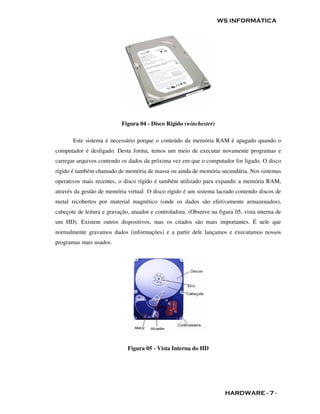 WS INFORMÁTICA




                           Figura 04 - Disco Rígido (winchester)

       Este sistema é necessário porque o conteúdo da memória RAM é apagado quando o
computador é desligado. Desta forma, temos um meio de executar novamente programas e
carregar arquivos contendo os dados da próxima vez em que o computador for ligado. O disco
rígido é também chamado de memória de massa ou ainda de memória secundária. Nos sistemas
operativos mais recentes, o disco rígido é também utilizado para expandir a memória RAM,
através da gestão de memória virtual O disco rígido é um sistema lacrado contendo discos de
metal recobertos por material magnético (onde os dados são efetivamente armazenados),
cabeçote de leitura e gravação, atuador e controladora. (Observe na figura 05, vista interna de
um HD). Existem outros dispositivos, mas os citados são mais importantes. É nele que
normalmente gravamos dados (informações) e a partir dele lançamos e executamos nossos
programas mais usados.




                              Figura 05 - Vista Interna do HD




                                                                       HARDWARE - 7 -
 