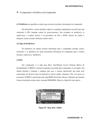 WS INFORMÁTICA


4 - Componentes e Periféricos do Computador


4.1 Periféricos são aparelhos ou placas que enviam ou recebem informações do computador.

       Em informática, o termo periférico aplica-se a qualquer equipamento acessório que seja
conectado à CPU (unidade central de processamento). São exemplos de periféricos as
impressoras, o scanner, leitores e ou gravadores de CDs e DVDs, leitores de cartões e
disquetes, mouse, teclado, Webcams, dentre outros.

4.2 Tipos de Periféricos:

       Os periféricos de entrada (enviam informação para o computador (teclado, mouse,
microfone ); os periféricos de saída (transmitem informação do computador para o usuário
(monitor, impressora, headfones).

4.3 Bios

       Em computação, é a sigla para Basic Input/Output System (Sistema Básico de
Entrada/Saída). O BIOS é o primeiro programa executado pelo computador ao ser ligado. Sua
função primária é preparar a máquina para que o sistema operacional, que pode estar
armazenado em diversos tipos de dispositivos (discos rígidos, disquetes, CDs, etc) possa ser
executado. O BIOS é armazenado num chip ROM (Read-Only Memory, Memória de Somente
Leitura) localizado na placa-mãe, chamado ROM BIOS. Observe a figura 06, logo abaixo.




                              Figura 07 - Rom_Bios ( 52KB )




                                                                     HARDWARE - 9 -
 