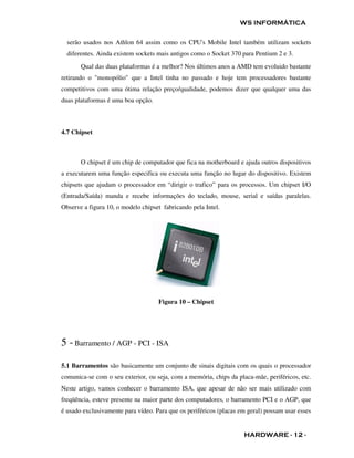 WS INFORMÁTICA

  serão usados nos Athlon 64 assim como os CPU's Mobile Intel também utilizam sockets
  diferentes. Ainda existem sockets mais antigos como o Socket 370 para Pentium 2 e 3.
       Qual das duas plataformas é a melhor? Nos últimos anos a AMD tem evoluido bastante
retirando o "monopólio" que a Intel tinha no passado e hoje tem processadores bastante
competitivos com uma ótima relação preço/qualidade, podemos dizer que qualquer uma das
duas plataformas é uma boa opção.



4.7 Chipset



       O chipset é um chip de computador que fica na motherboard e ajuda outros dispositivos
a executarem uma função especifica ou executa uma função no lugar do dispositivo. Existem
chipsets que ajudam o processador em “dirigir o trafico” para os processos. Um chipset I/O
(Entrada/Saída) manda e recebe informações do teclado, mouse, serial e saídas paralelas.
Observe a figura 10, o modelo chipset fabricando pela Intel.




                                    Figura 10 – Chipset




5 - Barramento / AGP - PCI - ISA

5.1 Barramentos são basicamente um conjunto de sinais digitais com os quais o processador
comunica-se com o seu exterior, ou seja, com a memória, chips da placa-mãe, periféricos, etc.
Neste artigo, vamos conhecer o barramento ISA, que apesar de não ser mais utilizado com
freqüência, esteve presente na maior parte dos computadores, o barramento PCI e o AGP, que
é usado exclusivamente para vídeo. Para que os periféricos (placas em geral) possam usar esses


                                                                    HARDWARE - 12 -
 