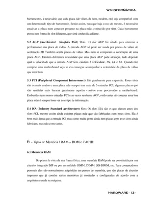 WS INFORMÁTICA

barramentos, é necessário que cada placa (de vídeo, de som, modem, etc) seja compatível com
um determinado tipo de barramento. Sendo assim, para que haja o uso do mesmo, é necessário
encaixar a placa num conector presente na placa-mãe, conhecido por slot. Cada barramento
possui um forma de slot diferente, que será conhecida adiante.

5.2 AGP (Accelerated       Graphics Port) Slots     O slot AGP foi criado para otimizar a
performance das placa de video. A entrada AGP só pode ser usada por placas de video de
aceleração 3D Também aceita placas de vídeo. Mas nem se comparam a aceleração de uma
placa AGP. Existem diferentes velocidade que uma placa AGP pode alcançar, tudo depende
qual a velocidade que a entrada AGP tem, existem 3 velocidade, 2X, 4X e 8X. Quando for
comprar uma motherboard veja se ela consegue acompanhar a velocidade da placa de vídeo
que você tem.

5.3 PCI (Peripheral Component Interconnect) São geralmente para expansão. Esses slots
são os mais usados e uma placa mãe sempre tem mais de 5 entradas PCI, algumas placas que
são vendidas mais baratas geralmente aquelas combos com processador e motherboard.
Embutidas tem menos entradas PCI e as vezes nenhuma AGP, então antes de comprar uma boa
placa mãe é sempre bom ver esse tipo de informação.

5.4 ISA (Industry Standard Architecture) Slots Os slots ISA são os que vieram antes dos
slots PCI, mesmo assim ainda existem placas mãe que são fabricadas com esses slots. Ela é
bem mais lenta que a entrada PCI mas como muita gente ainda tem placas com esse slots ainda
fabricam, mas não como antes.




6   - Tipos de Memória / RAM – ROM e CACHE

6.1 Memória RAM

       Do ponto de vista da sua forma física, uma memória RAM pode ser constituida por um
circuito integrado DIP ou por um módulo SIMM, DIMM, SO-DIMM, etc. Para computadores
pessoais elas são normalmente adquiridas em pentes de memória, que são placas de circuito
impresso que já contém várias memórias já montadas e configuradas de acordo com a
arquitetura usada na máquina.



                                                                  HARDWARE - 13 -
 