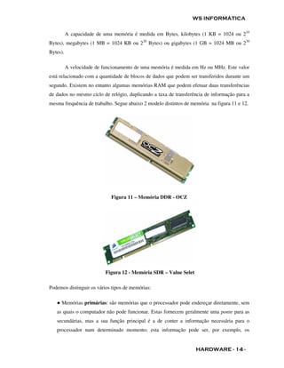 WS INFORMÁTICA

          A capacidade de uma memória é medida em Bytes, kilobytes (1 KB = 1024 ou 210
Bytes), megabytes (1 MB = 1024 KB ou 220 Bytes) ou gigabytes (1 GB = 1024 MB ou 230
Bytes).

          A velocidade de funcionamento de uma memória é medida em Hz ou MHz. Este valor
está relacionado com a quantidade de blocos de dados que podem ser transferidos durante um
segundo. Existem no entanto algumas memórias RAM que podem efetuar duas transferências
de dados no mesmo ciclo de relógio, duplicando a taxa de transferência de informação para a
mesma frequência de trabalho. Segue abaixo 2 modelo distintos de memória na figura 11 e 12.




                             Figura 11 – Memória DDR - OCZ




                           Figura 12 - Memória SDR – Value Selet

Podemos distinguir os vários tipos de memórias:

   ● Memórias primárias: são memórias que o processador pode endereçar diretamente, sem
   as quais o computador não pode funcionar. Estas fornecem geralmente uma ponte para as
   secundárias, mas a sua função principal é a de conter a informação necessária para o
   processador num determinado momento; esta informação pode ser, por exemplo, os


                                                                   HARDWARE - 14 -
 