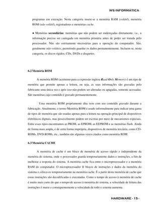 WS INFORMÁTICA

   programas em execução. Nesta categoria insere-se a memória RAM (volátil), memória
   ROM (não volátil), registradores e memórias cache.

   ● Memórias secundárias: memórias que não podem ser endereçadas diretamente, i.e., a
   informação precisa ser carregada em memória primária antes de poder ser tratada pelo
   processador. Não são estritamente necessárias para a operação do computador. São,
   geralmente não-voláteis, permitindo guardar os dados permanentemente. Incluem-se, nesta
   categoria, os discos rígidos, CDs, DVDs e disquetes.




6.2 Memória ROM

       A memória ROM (acrónimo para a expressão inglesa Read-Only Memory) é um tipo de
memória que permite apenas a leitura, ou seja, as suas informações são gravadas pelo
fabricante uma única vez e após isso não podem ser alteradas ou apagadas, somente acessadas.
São memórias cujo conteúdo é gravado permanentemente.

         Uma memória ROM propriamente dita vem com seu conteúdo gravado durante a
fabricação. Atualmente, o termo Memória ROM é usado informalmente para indicar uma gama
de tipos de memória que são usadas apenas para a leitura na operação principal de dispositivos
eletrônicos digitais, mas possivelmente podem ser escritas por meio de mecanismos especiais.
Entre esses tipos encontramos as PROM, as EPROM, as EEPROM e as memórias flash. Ainda
de forma mais ampla, e de certa forma imprópria, dispositivos de memória terciária, como CD-
ROMs, DVD-ROMs, etc., também são algumas vezes citados como memória ROM.

6.3 Memória CACHE

       A memória de cache é um bloco de memória de acesso rápido e independente da
memória do sistema, onde o processador guarda temporariamente dados e instruções, a fim de
melhorar a resposta do sistema. A memória cache fica entre o microprocessador e a memória
RAM do computador. O microprocessador lê blocos de instruções e dados da memória do
sistema e coloca-os temporariamente na memória cache. É a partir desta memória de cache que
essas instruções são decodificadas e executadas. Como o tempo de acesso à memória de cache
é muito mais curto do que o tempo de acesso à memória do sistema, a velocidade de leitura das
instruções é maior e consequentemente a velocidade de todo o sistema aumenta.


                                                                    HARDWARE - 15 -
 