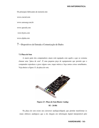 WS INFORMÁTICA

Os principais fabricantes de memoria são:

www.crucial.com

www.samsung.com.br

www.spectek.com

www.hynix.com

www.elpida.com


7 - Dispositivos de Entrada e Comunicação de Dados


  7.1 Placa de Som
       A maior parte dos computadores atuais está equipada com aquilo a que se costuma
  chamar uma "placa de som". É uma pequena peça de equipamento que permite que o
  computador reproduza e grave alguns sons, toque música e faça outras coisas semelhantes.
  Veja abaixo a figura 13, da placa de som.




                          Figura 13 - Placa de Som Blaster Audigy
                                            SE - 24-Bit

       Na placa de som existe um conversor analógico/digital, que permite transformar os
   sinais elétricos analógicos que a ele chegam em informação digital interpretável pelo



                                                                 HARDWARE - 16 -
 