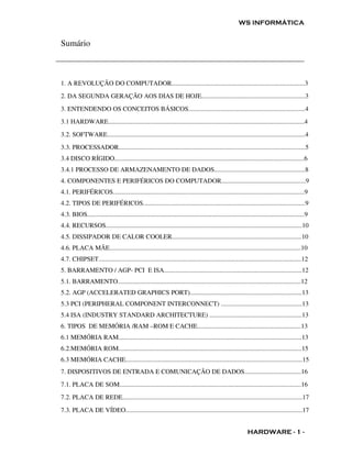 WS INFORMÁTICA


Sumário



1. A REVOLUÇÃO DO COMPUTADOR..................................................................................3
2. DA SEGUNDA GERAÇÃO AOS DIAS DE HOJE................................................................3
3. ENTENDENDO OS CONCEITOS BÁSICOS........................................................................4
3.1 HARDWARE.........................................................................................................................4
3.2. SOFTWARE..........................................................................................................................4
3.3. PROCESSADOR...................................................................................................................5
3.4 DISCO RÍGIDO.....................................................................................................................6
3.4.1 PROCESSO DE ARMAZENAMENTO DE DADOS........................................................8
4. COMPONENTES E PERIFÉRICOS DO COMPUTADOR....................................................9
4.1. PERIFÉRICOS......................................................................................................................9
4.2. TIPOS DE PERIFÉRICOS....................................................................................................9
4.3. BIOS......................................................................................................................................9
4.4. RECURSOS.........................................................................................................................10
4.5. DISSIPADOR DE CALOR COOLER................................................................................10
4.6. PLACA MÃE......................................................................................................................10
4.7. CHIPSET.............................................................................................................................12
5. BARRAMENTO / AGP- PCI E ISA.....................................................................................12
5.1. BARRAMENTO.................................................................................................................12
5.2. AGP (ACCELERATED GRAPHICS PORT).....................................................................13
5.3 PCI (PERIPHERAL COMPONENT INTERCONNECT) ..................................................13
5.4 ISA (INDUSTRY STANDARD ARCHITECTURE) .........................................................13
6. TIPOS DE MEMÓRIA /RAM –ROM E CACHE................................................................13
6.1 MEMÓRIA RAM.................................................................................................................13
6.2.MEMÓRIA ROM.................................................................................................................15
6.3 MEMÓRIA CACHE.............................................................................................................15
7. DISPOSITIVOS DE ENTRADA E COMUNICAÇÃO DE DADOS...................................16
7.1. PLACA DE SOM................................................................................................................16
7.2. PLACA DE REDE...............................................................................................................17
7.3. PLACA DE VÍDEO.............................................................................................................17


                                                                                                            HARDWARE - 1 -
 