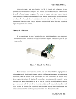 WS INFORMÁTICA

       Outra diferença é que uma imagem em 3D é formada por polígonos, formas
geométricas como triângulos, retângulos, etc. que são posicionados no espaço tridimensional
de modo a formar imagens complexas. Para tornar as imagens mais reais, usamos cores e
também texturas. As texturas nada mais são do que imagens bidimensionais que são moldadas
aos objetos desenhados, dando uma sensação muito maior de realismo. Para simular um muro
por exemplo, podemos aplicar sobre os polígonos uma foto tirada de um muro real, tornando a
representação muito mais perfeita.



7.5 Placa de Fax Modem


       É um aparelho que permite a comunicação entre seu computador e a linha telefônica,
  transformando sinais telefônicos (analógicos) em sinais digitais. Observe a figura 17, que
  segue a baixo.




                              Figura 17 - Placa de Fax - Modem



       Para conseguir estabelecer uma conexão com uma linha telefônica, o programa de
comunicação envia um comando para o modem solicitando essa conexão, utilizando uma
linguagem padrão. O modem do PC que solicitou essa linha (chamaremos de modem local)
disca os pulsos do número do telefone. O modem faz o reconhecimento do comando e envia
um sinal RDL (Receive Data Line) ao PC na linha de Recepção de dados. Quando o modem
que esta do outro lado da conexão (o modem remoto) responde a chamada, o modem local
envia um tom de comunicação avisando o modem remoto que ele está sendo chamado por
outro modem e o modem remoto responde com um tom mais alto a comunicação.


                                                                   HARDWARE - 19 -
 