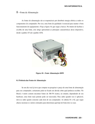 WS INFORMÁTICA


8 - Fonte de Alimentação

       As fontes de alimentação são as responsáveis por distribuir energia elétrica a todos os
componentes do computador. Por isso, uma fonte de qualidade é essencial para manter o bom
funcionamento do equipamento. (Veja a figura 18, que seque a baixo). No intuito de facilitar a
escolha de uma fonte, este artigo apresentará as principais características desse dispositivo,
desde o padrão AT até o padrão ATX.




                           Figura 18 – Fonte Alimentação 450W



8.1 Potência das Fontes de Alimentação



       Se um dia você já teve que comprar ou pesquisar o preço de uma fonte de alimentação
para seu computador, certamente pode ter ficado em dúvida sobre qual potência escolher. No
Brasil, é muito comum encontrar fontes de 300 W (watts), no entanto, dependendo de seu
hardware, uma fonte mais potente pode ser necessária. Para saber quando isso é aplicável,
deve-se saber quanto consome cada item de seu computador. As tabelas 01 e 02, que segue
abaixo mostram os valores estimados para determinar qual tipo de fonte deve se usar.




                                                                    HARDWARE - 20 -
 