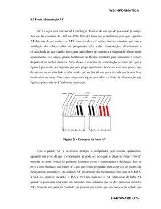 WS INFORMÁTICA


8.3 Fonte Alimentação AT


     AT é a sigla para (Advanced Tecnology). Trata-se de um tipo de placa-mãe já antiga.
Seu uso foi constante de 1983 até 1996. Um dos fatos que contribuíram para que o padrão
AT deixasse de ser usado (e o ATX fosse criado), é o espaço interno reduzido, que com a
instalação dos vários cabos do computador (flat cable, alimentação), dificultavam a
circulação de ar, acarretando, em alguns casos danos permanentes à máquina devido ao super
aquecimento. Isso exigia grande habilidade do técnico montador para aproveitar o espaço
disponível da melhor maneira. Além disso, o conector de alimentação da fonte AT, que é
ligado à placa-mãe, é composto por dois plugs semelhantes (cada um com seis pinos), que
devem ser encaixados lado a lado, sendo que os fios de cor preta de cada um devem ficar
localizados no meio. Caso esses conectores sejam invertidos e a fonte de alimentação seja
ligada, a placa-mãe será fatalmente queimada.




                           Figura 21 - Conector da fonte AT


     Com o padrão AT, é necessário desligar o computador pelo sistema operacional,
aguardar um aviso de que o computador já pode ser desligado e clicar no botão "Power"
presente na parte frontal do gabinete. Somente assim o equipamento é desligado. Isso se
deve a uma limitação das fontes AT, que não foram projetadas para fazer uso do recurso de
desligamento automático. Os modelos AT geralmente são encontrados com slots ISA, EISA,
VESA nos primeiro modelos e, ISA e PCI nos mais novos AT (chamando de baby AT
quando a placa-mãe apresenta um tamanho mais reduzido que os dos primeiros modelos
AT). Somente um conector "soldado" na própria placa-mãe, que no caso, é o do teclado que


                                                                 HARDWARE - 23 -
 