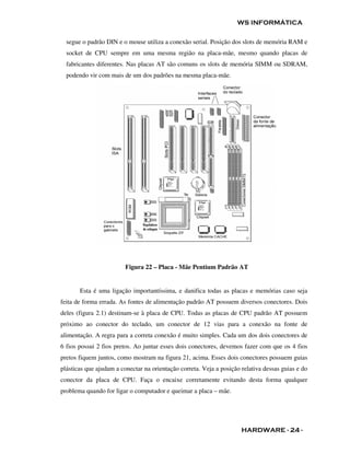 WS INFORMÁTICA

  segue o padrão DIN e o mouse utiliza a conexão serial. Posição dos slots de memória RAM e
  socket de CPU sempre em uma mesma região na placa-mãe, mesmo quando placas de
  fabricantes diferentes. Nas placas AT são comuns os slots de memória SIMM ou SDRAM,
  podendo vir com mais de um dos padrões na mesma placa-mãe.




                         Figura 22 – Placa - Mãe Pentium Padrão AT


       Esta é uma ligação importantíssima, e danifica todas as placas e memórias caso seja
feita de forma errada. As fontes de alimentação padrão AT possuem diversos conectores. Dois
deles (figura 2.1) destinam-se à placa de CPU. Todas as placas de CPU padrão AT possuem
próximo ao conector do teclado, um conector de 12 vias para a conexão na fonte de
alimentação. A regra para a correta conexão é muito simples. Cada um dos dois conectores de
6 fios possui 2 fios pretos. Ao juntar esses dois conectores, devemos fazer com que os 4 fios
pretos fiquem juntos, como mostram na figura 21, acima. Esses dois conectores possuem guias
plásticas que ajudam a conectar na orientação correta. Veja a posição relativa dessas guias e do
conector da placa de CPU. Faça o encaixe corretamente evitando desta forma qualquer
problema quando for ligar o computador e queimar a placa – mãe.




                                                                      HARDWARE - 24 -
 