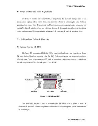 WS INFORMÁTICA


8.4 Porque Escolher uma Fonte de Qualidade


       Na hora de montar seu computador, é importante dar especial atenção não só ao
processador, à placa-mãe e outros itens, mas também à fonte de alimentação. Uma fonte de
qualidade tem menor risco de apresentar mal-funcionamento, consegue proteger a máquina em
oscilações da rede elétrica e tem um eficiente sistema de dissipação de calor, seja através de
cooler maiores ou melhores projetados, seja através da presença de mais de um desse item.



9 - Utilizando os Cabos de Conexão

9.1 Cabo de Conexão CD ROM


       Na figura 23, mostra um CD ROM IDE e o cabo utilizado para sua conexão na figura
24, logo abaixo. Recebe o nome de cabo flat IDE. Podemos observar que neste cabo existem
três conexões. Como mostra na figura 02, onde as outra duas conexões permitem a conexão de
até dois dispositivos IDE ( Disco Rígido e Cd – ROM )




                               Figura 23 – CD Rom IDE


       Sua principal função é fazer a comunicação do driver com a placa – mãe. A
  alimentação do driver é fornecida por um outro conector de quatro pinos, quem vem da fonte
  de alimentação.




                                                                    HARDWARE - 25 -
 