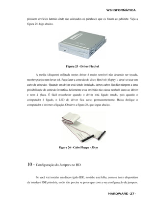 WS INFORMÁTICA

possuem orifícios laterais onde são colocados os parafusos que os fixam ao gabinete. Veja a
figura 25, logo abaixo.




                                 Figura 25 - Driver Flexível

       A media (disquete) utilizada nestes driver é muito sensível não devendo ser tocada,
receber poeira nem levar sol. Para fazer a conexão do disco flexível ( floppy ), deve-se usar um
cabo de conexão. Quando um driver está sendo instalado, certos cabos flat dão margem a uma
possibilidade de conexão invertida, felizmente essa inversão não causa nenhum dano ao driver
e nem à placa. É fácil reconhecer quando o driver está ligado errado, pois quando o
computador é ligado, o LED do driver fica aceso permanentemente. Basta desligar o
computador e inverter a ligação. Observe a figura 26, que segue abaixo.




                           Figura 26 - Cabo Floppy - 55cm




10 - Configuração do Jumpers no HD

       Se você vai instalar um disco rígido IDE, novinho em folha, como o único dispositivo
da interface IDE primária, então não precisa se preocupar com a sua configuração de jumpers.


                                                                      HARDWARE - 27 -
 