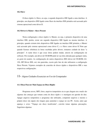 WS INFORMÁTICA


10.2 Slave


       O disco rígido é o Slave, ou seja, o segundo dispositivo IDE ligado a uma interface. A
princípio, um dispositivo IDE ligado como Slave da interface IDE primária será acessado pelo
sistema operacional como driver D.


10.3 Driver is Máster - Slave Present


       Nesta configuração o disco rígido é o Master, ou seja, o primeiro dispositivo de uma
interface IDE, porém, existe um segundo dispositivo IDE ligado na mesma interface. A
princípio, quando existem dois dispositivos IDE ligados na interface IDE primária, o Master
será acessado pelo sistema operacional como driver C, e o Slave como driver D.’Note que
quando fizemos referência às letras recebidas pelos drivers, tomamos cuidado de dizer "a
princípio". A razão disso é que essas letras podem mudar, através de configurações de
software. Por exemplo, um driver de CD-ROM pode ter sua letra alterada para qualquer outra,
ao gosto do usuário. As configurações de outros dispositivos IDE (driver de CD-ROM, LS-
120, ZIP Driver IDE, etc) são parecidas, exceto pelo fato de não utilizarem a configuração
Slave Present. Vejamos exemplos de conexões de discos rígidos e dispositivos IDE e suas
respectivas configurações.



11- Alguns Cuidados Essenciais no Uso do Computador

11.1 Dicas Para ter Mais Espaço no Disco Rígido


       Programas novos, MP3, fotos, arquivos temporários ou os que chegam em e-mails são
algumas das ameaças que tomam conta do disco rígido e o mastigam em questão de dias.
Apagar arquivos temporários e programas não utilizados, comprimir arquivos e mesmo o
próprio disco são alguns dos truques para aumentar o espaço no seu PC. Assim, antes que
apareça o aviso ""Espaço em disco insuficiente", convém tomar algumas precauções.
Sugerimos algumas:




                                                                    HARDWARE - 29 -
 