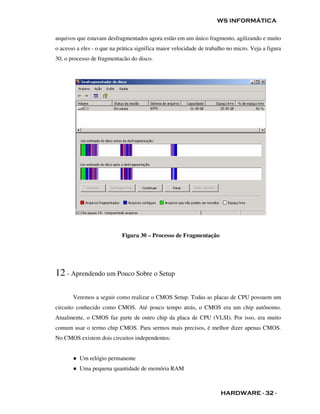 WS INFORMÁTICA

arquivos que estavam desfragmentados agora estão em um único fragmento, agilizando e muito
o acesso a eles - o que na prática significa maior velocidade de trabalho no micro. Veja a figura
30, o processo de fragmentacão do disco.




                            Figura 30 – Processo de Fragmentação




12 - Aprendendo um Pouco Sobre o Setup

       Veremos a seguir como realizar o CMOS Setup. Todas as placas de CPU possuem um
circuito conhecido como CMOS. Até pouco tempo atrás, o CMOS era um chip autônomo.
Atualmente, o CMOS faz parte de outro chip da placa de CPU (VLSI). Por isso, era muito
comum usar o termo chip CMOS. Para sermos mais precisos, é melhor dizer apenas CMOS.
No CMOS existem dois circuitos independentes:


       ● Um relógio permanente
       ● Uma pequena quantidade de memória RAM



                                                                       HARDWARE - 32 -
 