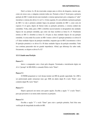 WS INFORMÁTICA

       Fácil: as letras A e B são reservadas sempre para os drives de disquetes, mesmo que,
como em nosso caso, a máquina somente tenha um. Portanto a letra C ficará para a primeira
partição do HD 1 (onde deverá estar instalado o sistema operacional, pois a máquina só “sabe”
inicializar o sistema dos drives A: ou C:). A letra seguinte, D, será atribuída à primeira partição
do HD 2 (e não à primeira unidade lógica da partição estendida do HD 1, como seria de
esperar). E só agora, depois de batizar todas as partições primárias, o sistema cuidará das
estendidas. Volta, então, para o HD1 e distribui sucessivamente os designadores das unidades
lógicas de sua partição estendida, que como são duas recebem as letras E e F. Finalmente
retorna ao HD 2 e distribui as letras G e H para as duas unidades lógicas de sua partição
estendida. A coisa então fica assim: no HD 1 temos o drive C (partição primária) e os drives E
e F (duas unidades lógicas da partição estendida), enquanto que no HD 2 encontramos o drive
D (partição primária) e os drives G e H (duas unidades lógicas da partição estendida). Tudo
isso continua parecendo não ter grande importância. Afinal, que diferença faz saber onde,
fisicamente, se alojam os drives F e G?


13.1 Criando uma Partição


Passo nº 1
       Inicie o computador com o boot pelo disquete. Terminada a inicializacão digite em
A:> ("prompt" do MS-DOS) o comando Fdisk e tecle "Enter".


Passo nº 2
       O FDISK perguntará se você deseja instalar um HD de grande capacidade. Se o HD a
ser particionado puder armazenar mais que 2GB em dados digite S e tecle "Enter", caso
contrário digite N e tecle "Enter".


Passo nº 3
       Depois aparecerá um menu com quatro opções. Escolha a opção "1" e tecle "Enter",
para que possamos ir ao menu onde criaremos as partições.


Passo nº 4
       Escolha a opção "1" e tecle "Enter" para criar a partição primária. Será feita uma
verificação de integridade da mídia do HD.



                                                                        HARDWARE - 36 -
 