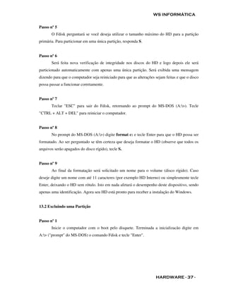 WS INFORMÁTICA


Passo nº 5
       O Fdisk perguntará se você deseja utilizar o tamanho máximo do HD para a partição
primária. Para particionar em uma única partição, responda S.


Passo nº 6
       Será feita nova verificação de integridade nos discos do HD e logo depois ele será
particionado automaticamente com apenas uma única partição. Será exibida uma mensagem
dizendo para que o computador seja reiniciado para que as alterações sejam feitas e que o disco
possa passar a funcionar corretamente.


Passo nº 7
       Teclar "ESC" para sair do Fdisk, retornando ao prompt do MS-DOS (A:>). Tecle
"CTRL + ALT + DEL" para reiniciar o computador.


Passo nº 8
       No prompt do MS-DOS (A:>) digite format c: e tecle Enter para que o HD possa ser
formatado. Ao ser perguntado se têm certeza que deseja formatar o HD (observe que todos os
arquivos serão apagados do disco rígido), tecle S.


Passo nº 9
       Ao final da formatação será solicitado um nome para o volume (disco rígido). Caso
deseje digite um nome com até 11 caracteres (por exemplo HD Interno) ou simplesmente tecle
Enter, deixando o HD sem rótulo. Isto em nada afetará o desempenho deste dispositivo, sendo
apenas uma identificação. Agora seu HD está pronto para receber a instalação do Windows.


13.2 Excluindo uma Partição


Passo nº 1
       Inicie o computador com o boot pelo disquete. Terminada a inicializacão digite em
A:> ("prompt" do MS-DOS) o comando Fdisk e tecle "Enter".




                                                                     HARDWARE - 37 -
 
