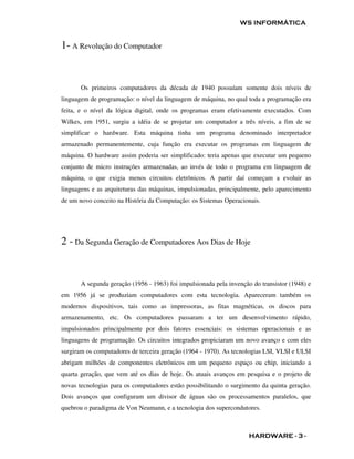 WS INFORMÁTICA


1- A Revolução do Computador


       Os primeiros computadores da década de 1940 possuíam somente dois níveis de
linguagem de programação: o nível da linguagem de máquina, no qual toda a programação era
feita, e o nível da lógica digital, onde os programas eram efetivamente executados. Com
Wilkes, em 1951, surgiu a idéia de se projetar um computador a três níveis, a fim de se
simplificar o hardware. Esta máquina tinha um programa denominado interpretador
armazenado permanentemente, cuja função era executar os programas em linguagem de
máquina. O hardware assim poderia ser simplificado: teria apenas que executar um pequeno
conjunto de micro instruções armazenadas, ao invés de todo o programa em linguagem de
máquina, o que exigia menos circuitos eletrônicos. A partir daí começam a evoluir as
linguagens e as arquiteturas das máquinas, impulsionadas, principalmente, pelo aparecimento
de um novo conceito na História da Computação: os Sistemas Operacionais.




2 - Da Segunda Geração de Computadores Aos Dias de Hoje


       A segunda geração (1956 - 1963) foi impulsionada pela invenção do transistor (1948) e
em 1956 já se produziam computadores com esta tecnologia. Apareceram também os
modernos dispositivos, tais como as impressoras, as fitas magnéticas, os discos para
armazenamento, etc. Os computadores passaram a ter um desenvolvimento rápido,
impulsionados principalmente por dois fatores essenciais: os sistemas operacionais e as
linguagens de programação. Os circuitos integrados propiciaram um novo avanço e com eles
surgiram os computadores de terceira geração (1964 - 1970). As tecnologias LSI, VLSI e ULSI
abrigam milhões de componentes eletrônicos em um pequeno espaço ou chip, iniciando a
quarta geração, que vem até os dias de hoje. Os atuais avanços em pesquisa e o projeto de
novas tecnologias para os computadores estão possibilitando o surgimento da quinta geração.
Dois avanços que configuram um divisor de águas são os processamentos paralelos, que
quebrou o paradigma de Von Neumann, e a tecnologia dos supercondutores.



                                                                     HARDWARE - 3 -
 