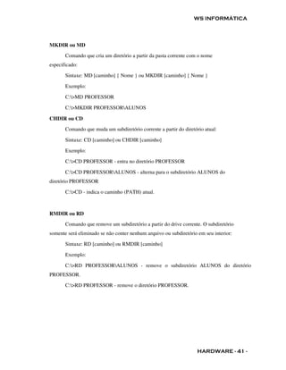 WS INFORMÁTICA




MKDIR ou MD

       Comando que cria um diretório a partir da pasta corrente com o nome
especificado:

       Sintaxe: MD [caminho] { Nome } ou MKDIR [caminho] { Nome }

       Exemplo:

       C:>MD PROFESSOR

       C:>MKDIR PROFESSORALUNOS

CHDIR ou CD

       Comando que muda um subdiretório corrente a partir do diretório atual:

       Sintaxe: CD [caminho] ou CHDIR [caminho]

       Exemplo:

       C:>CD PROFESSOR - entra no diretório PROFESSOR

       C:>CD PROFESSORALUNOS - alterna para o subdiretório ALUNOS do
diretório PROFESSOR

       C:>CD - indica o caminho (PATH) atual.



RMDIR ou RD
       Comando que remove um subdiretório a partir do drive corrente. O subdiretório
somente será eliminado se não conter nenhum arquivo ou subdiretório em seu interior:

       Sintaxe: RD [caminho] ou RMDIR [caminho]

       Exemplo:

       C:>RD PROFESSORALUNOS - remove o subdiretório ALUNOS do diretório
PROFESSOR.

       C:>RD PROFESSOR - remove o diretório PROFESSOR.




                                                                    HARDWARE - 41 -
 