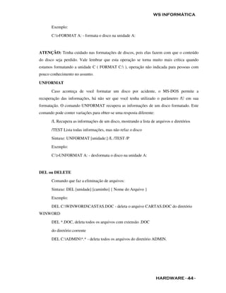 WS INFORMÁTICA

       Exemplo:

       C:>FORMAT A: - formata o disco na unidade A:



ATENÇÃO: Tenha cuidado nas formatações de discos, pois elas fazem com que o conteúdo
do disco seja perdido. Vale lembrar que esta operação se torna muito mais crítica quando
estamos formatando a unidade C ( FORMAT C: ), operação não indicada para pessoas com
pouco conhecimento no assunto.

UNFORMAT

       Caso aconteça de você formatar um disco por acidente, o MS-DOS permite a
recuperação das informações, há não ser que você tenha utilizado o parâmetro /U em sua
formatação. O comando UNFORMAT recupera as informações de um disco formatado. Este
comando pode conter variações para obter-se uma resposta diferente:

       /L Recupera as informações de um disco, mostrando a lista de arquivos e diretórios

       /TEST Lista todas informações, mas não refaz o disco

       Sintaxe: UNFORMAT [unidade:] /L /TEST /P

       Exemplo:

       C:>UNFORMAT A: - desformata o disco na unidade A:



DEL ou DELETE

       Comando que faz a eliminação de arquivos:

       Sintaxe: DEL [unidade] [caminho] { Nome do Arquivo }

       Exemplo:

       DEL C:WINWORDCASTAS.DOC - deleta o arquivo CARTAS.DOC do diretório
WINWORD

       DEL *.DOC, deleta todos os arquivos com extensão .DOC

       do diretório corrente

       DEL C:ADMIN*.* - deleta todos os arquivos do diretório ADMIN.




                                                                      HARDWARE - 44 -
 