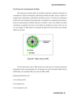 WS INFORMÁTICA


3.4.1 Processo de Armazenamento de Dados

       Para armazenar e localizar dados em um HD, um dispositivo chamado controlador (ou
controladora) se utiliza de informações conhecidas por número de trilhas, setores e cilindros. O
conjunto dessas informações é denominada "geometria de disco". No processo de fabricação
do HD existe uma formatação (formatação pode ser entendida como mapeamento) que define a
forma de armazenamento, dividindo cada disco em trilhas e setores. Os cilindros são trilhas
concêntricas na superfície dos discos e estas trilhas são divididas em setores. Estes, por sua
vez, são "pedaços" do HD. Observe na ilustração da figura 06, do disco abaixo para entender
melhor sua estrutura.




                         Figura 06 – Trilha e Setores do HD




       Um fato interessante é que os HDs possuem um cache que tem a função de armazenar
informaçõees sobre um determinado setor. Os tamanhos de cache dos primeiros HDs eram de
64 KB. Hoje, são encontrados HDs com cache de 2 MB a 8 MB.

Os principais fabricantes são:

www.samsung.com.br

www.quantum.com

www.storagereview.com


                                                                        HARDWARE - 8 -
 