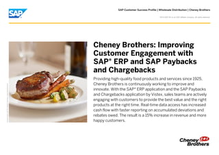SAP Customer Success Profile | Wholesale Distribution | Cheney Brothers
PictureCredit|SAPSE,Walldorf,Germany.Usedwithpermission.
Cheney Brothers: Improving
Customer Engagement with
SAP® ERP and SAP Paybacks
and Chargebacks
Providing high-quality food products and services since 1925,
Cheney Brothers is continuously working to improve and
innovate. With the SAP® ERP application and the SAP Paybacks
and Chargebacks application by Vistex, sales teams are actively
engaging with customers to provide the best value and the right
products at the right time. Real-time data access has increased
cash flow with faster reporting on accumulated deviations and
rebates owed. The result is a 15% increase in revenue and more
happy customers.
©
2015 SAP SE or an SAP affiliate company. All rights reserved.
 
