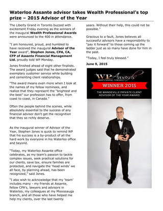 Waterloo Assante advisor takes Wealth Professional’s top
prize – 2015 Advisor of the Year
The Liberty Grand in Toronto buzzed with
excitement Friday evening as the winners of
the inaugural Wealth Professional Awards
were announced to the 400 in attendance.
“I am honoured, proud, and humbled to
have received the inaugural Advisor of the
Year award”, Stephen Jones, CPA, CA,
CFP of Assante Financial Management
Ltd. proudly told WP Monday.
Jones finished ahead of eight other finalists.
The award judges said that he demonstrated
exemplary customer service while building
and cementing client relationships.
“The award means even more when I look at
the names of my fellow nominees, and
realize that they represent the “brightest and
the best” our profession has to offer, from
coast to coast, in Canada.”
Often the people behind the scenes, while
absolutely essential to the success of any
financial advisor don’t get the recognition
that they so richly deserve.
As the inaugural winner of Advisor of the
Year, Stephen Jones is quick to remind WP
that his success is a by-product of all the
hard work by everyone in his Waterloo office
and beyond.
“Today, my Waterloo Assante office
celebrates, as my team’s passion to tackle
complex issues, seek practical solutions for
our clients, save tax, ensure families are
protected, and navigate the ‘head winds’ we
all face, by planning ahead, has been
recognized,” said Jones.
“I also wish to acknowledge that my ‘team’
includes many - my friends at Assante,
fellow CPA’s, lawyers and advisors in
Waterloo, my colleagues at my Mississauga
branch, and all those who have helped me
help my clients, over the last twenty
years. Without their help, this could not be
possible.”
Gracious to a fault, Jones believes all
successful advisors have a responsibility to
“pay it forward” to those coming up the
ladder just as so many have done for him in
the past.
“Today, I feel truly blessed.”
June 9, 2015
 