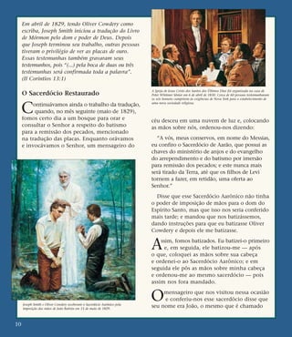 Em abril de 1829, tendo Oliver Cowdery como
escriba, Joseph Smith iniciou a tradução do Livro
de Mórmon pelo dom e poder de Deus. Depois
que Joseph terminou seu trabalho, outras pessoas
tiveram o privilégio de ver as placas de ouro.
Essas testemunhas também gravaram seus
testemunhos, pois “(...) pela boca de duas ou três
testemunhas será confirmada toda a palavra”.
(II Coríntios 13:1)
O Sacerdócio Restaurado
Continuávamos ainda o trabalho da tradução,
quando, no mês seguinte (maio de 1829),
fomos certo dia a um bosque para orar e
consultar o Senhor a respeito do batismo
para a remissão dos pecados, mencionado
na tradução das placas. Enquanto orávamos
e invocávamos o Senhor, um mensageiro do
céu desceu em uma nuvem de luz e, colocando
as mãos sobre nós, ordenou-nos dizendo:
“A vós, meus conservos, em nome do Messias,
eu confiro o Sacerdócio de Aarão, que possui as
chaves do ministério de anjos e do evangelho
do arrependimento e do batismo por imersão
para remissão dos pecados; e este nunca mais
será tirado da Terra, até que os filhos de Levi
tornem a fazer, em retidão, uma oferta ao
Senhor.”
Disse que esse Sacerdócio Aarônico não tinha
o poder de imposição de mãos para o dom do
Espírito Santo, mas que isso nos seria conferido
mais tarde; e mandou que nos batizássemos,
dando instruções para que eu batizasse Oliver
Cowdery e depois ele me batizasse.
Assim, fomos batizados. Eu batizei-o primeiro
e, em seguida, ele batizou-me — após
o que, coloquei as mãos sobre sua cabeça
e ordenei-o ao Sacerdócio Aarônico; e em
seguida ele pôs as mãos sobre minha cabeça
e ordenou-me ao mesmo sacerdócio — pois
assim nos fora mandado.
Omensageiro que nos visitou nessa ocasião
e conferiu-nos esse sacerdócio disse que
seu nome era João, o mesmo que é chamado
10
A Igreja de Jesus Cristo dos Santos dos Últimos Dias foi organizada na casa de
Peter Whitmer Sênior em 6 de abril de 1830. Cerca de 60 pessoas testemunharam
os seis homens cumprirem às exigências de Nova York para o estabelecimento de
uma nova sociedade religiosa.
Joseph Smith e Oliver Cowdery receberam o Sacerdócio Aarônico pela
imposição das mãos de João Batista em 15 de maio de 1829.
 