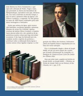 João Batista no Novo Testamento; e que
agia sob a direção de Pedro, Tiago e João,
que possuíam as chaves do Sacerdócio de
Melquisedeque, sacerdócio esse que, declarou
ele, nos seria conferido no devido tempo; e
que eu seria o primeiro élder da Igreja e ele
(Oliver Cowdery), o segundo. No dia quinze
de maio de 1829 fomos ordenados pela mão
desse mensageiro e batizados.
Assim que saímos da água, após termos
sido batizados, recebemos grandes e gloriosas
bênçãos de nosso Pai Celestial. Apenas
terminei de batizar Oliver Cowdery, o Espírito
Santo desceu sobre ele e ele, pondo-se de pé,
profetizou muitas coisas que logo deveriam
acontecer. E tão logo fui batizado por ele,
também recebi o espírito de profecia e
profetizei sobre a edificação desta Igreja e
muitas outras coisas ligadas à Igreja e a esta
geração dos filhos dos homens. Estávamos
cheios do Espírito Santo e regozijamo-nos no
Deus de nossa salvação.
Esse é o testemunho simples e direto de Joseph
Smith, em que ele narra alguns dos eventos
que levaram à Restauração do evangelho e à
fundação de A Igreja de Jesus Cristo dos Santos
dos Últimos Dias.
Para um relato mais completo da história de
Joseph Smith, ver Joseph Smith — História, na
Pérola de Grande Valor ou em History of the
Church, vol. 1, pp. 2–79.
11
O Livro de Mórmon, impresso pela primeira vez em 1830, atualmente é publicado
em mais de 80 idiomas no mundo inteiro.
 