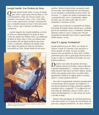 Joseph Smith: Um Profeta de Deus
Quando Joseph Smith tinha 14 anos de idade,
quis saber a qual igreja deveria filiar-se. Por
isso, perguntou a Deus em sincera oração. Em
resposta a sua oração, Deus, o Pai, e Seu Filho,
Jesus Cristo, apareceram a Joseph e disseram-lhe
que a verdadeira Igreja de Jesus Cristo não estava
sobre a Terra e que o haviam escolhido para
restaurá-la.
A partir daquele dia, Joseph trabalhou a serviço
de Deus no estabelecimento d’A Igreja de Jesus
Cristo dos Santos dos Últimos Dias e na edificação
do Reino de Deus sobre a Terra nos últimos dias.
Os membros fiéis da Igreja testificam que Jesus
Cristo é o Salvador e Redentor do mundo. Hoje,
Jesus dirige Sua Igreja por meio de revelação a
um profeta na Terra. Joseph Smith foi um desses
profetas. Embora Joseph tenha conseguido muito
em sua vida, mais importante foi sua dedicação
em ser discípulo e testemunha de Jesus Cristo. Ele
escreveu: “(...) depois dos muitos testemunhos que
se prestaram dele, este é o testemunho, último
de todos, que nós damos dele: Que ele vive!”.
(Doutrina e Convênios 76:22)
Aqueles que receberem o testemunho do Profeta
pelo poder do Espírito Santo saberão que o trabalho
que ele foi chamado a fazer é verdadeiro. Também
poderão conhecer a paz e alegria que vêm por
intermédio do Salvador Jesus Cristo, a quem Joseph
Smith adorou e serviu.
Qual É a Igreja Verdadeira?
Joseph Smith nasceu em 1805, na Cidade de
Sharon, Estado de Vermont. Esta narrativa se
inicia quando ele tinha 14 anos de idade,
morava com sua família em Nova York e refletia
seriamente para saber a qual igreja deveria unir-se.
O que se segue é a experiência de Joseph, em suas
próprias palavras.
Durante esses dias de grande alvoroço,
minha mente foi levada a sérias reflexões
e grande inquietação; (...) muitas vezes disse a
mim mesmo: Que deve ser feito? Quem, dentre
todos esses grupos está certo, ou estão todos
igualmente errados? Se algum deles é correto,
qual é, e como poderei sabê-lo?
Em meio à inquietação extrema causada pelas
controvérsias desses grupos de religiosos, li
um dia na Epístola de Tiago, primeiro capítulo,
versículo cinco, o seguinte: “E, se algum de vós
tem falta de sabedoria, peça-a a Deus, que a
todos dá liberalmente, e o não lança em rosto,
e ser-lhe-á dada”.
Jamais uma passagem de escritura penetrou
com mais poder no coração de um homem do
que essa, naquele momento, no meu. Pareceu
1
Enquanto tentava decidir a qual igreja unir-se, Joseph buscou ajuda na Bíblia.
Onde leu o seguinte: “Peça a Deus”.
 