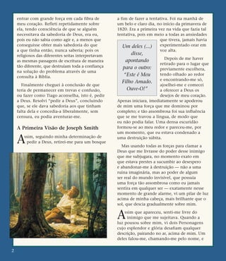 entrar com grande força em cada fibra de
meu coração. Refleti repetidamente sobre
ela, tendo consciência de que se alguém
necessitava da sabedoria de Deus, era eu,
pois eu não sabia como agir e, a menos que
conseguisse obter mais sabedoria do que
a que tinha então, nunca saberia; pois os
religiosos das diferentes seitas interpretavam
as mesmas passagens de escritura de maneira
tão diferente, que destruíam toda a confiança
na solução do problema através de uma
consulta à Bíblia.
Finalmente cheguei à conclusão de que
teria de permanecer em trevas e confusão,
ou fazer como Tiago aconselha, isto é, pedir
a Deus. Resolvi “pedir a Deus”, concluindo
que, se ele dava sabedoria aos que tinham
falta dela e concedia-a liberalmente, sem
censura, eu podia aventurar-me.
A Primeira Visão de Joseph Smith
Assim, seguindo minha determinação de
pedir a Deus, retirei-me para um bosque
a fim de fazer a tentativa. Foi na manhã de
um belo e claro dia, no início da primavera de
1820. Era a primeira vez na vida que fazia tal
tentativa, pois em meio a todas as ansiedades
que tivera, jamais havia
experimentado orar em
voz alta.
Depois de me haver
retirado para o lugar que
previamente escolhera,
tendo olhado ao redor
e encontrando-me só,
ajoelhei-me e comecei
a oferecer a Deus os
desejos de meu coração.
Apenas iniciara, imediatamente se apoderou
de mim uma força que me dominou por
completo; e tão assombrosa foi sua influência
que se me travou a língua, de modo que
eu não podia falar. Uma densa escuridão
formou-se ao meu redor e pareceu-me, por
um momento, que eu estava condenado a
uma destruição súbita.
Mas usando todas as forças para clamar a
Deus que me livrasse do poder desse inimigo
que me subjugara, no momento exato em
que estava prestes a sucumbir ao desespero
e abandonar-me à destruição — não a uma
ruína imaginária, mas ao poder de algum
ser real do mundo invisível, que possuía
uma força tão assombrosa como eu jamais
sentira em qualquer ser — exatamente nesse
momento de grande alarme, vi um pilar de luz
acima de minha cabeça, mais brilhante que o
sol, que descia gradualmente sobre mim.
Assim que apareceu, senti-me livre do
inimigo que me sujeitava. Quando a
luz pousou sobre mim, vi dois Personagens
cujo esplendor e glória desafiam qualquer
descrição, pairando no ar, acima de mim. Um
deles falou-me, chamando-me pelo nome, e
2
Um deles (...)
disse,
apontando
para o outro:
“Este é Meu
Filho Amado.
Ouve-O!”
 