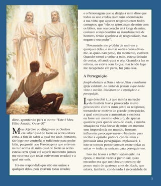 disse, apontando para o outro: “Este é Meu
Filho Amado. Ouve-O!”
Meu objetivo ao dirigir-me ao Senhor
era saber qual de todas as seitas estava
certa, a fim de saber a qual me unir. Portanto,
tão logo me controlei o suficiente para poder
falar, perguntei aos Personagens que estavam
na luz acima de mim qual de todas as seitas
estava certa (pois até aquele momento jamais
me ocorrera que todas estivessem erradas) e a
qual me unir.
Foi-me respondido que não me unisse a
qualquer delas, pois estavam todas erradas;
e o Personagem que se dirigia a mim disse que
todos os seus credos eram uma abominação
a sua vista; que aqueles religiosos eram todos
corruptos; que “eles se aproximam de mim com
os lábios, mas seu coração está longe de mim;
ensinam como doutrina os mandamentos de
homens, tendo aparência de religiosidade, mas
negam o seu poder”.
Novamente me proibiu de unir-me a
qualquer delas; e muitas outras coisas disse-
me, as quais não posso, no momento, escrever.
Quando tornei a voltar a mim, estava deitado
de costas, olhando para o céu. Quando a luz se
retirou, eu estava sem forças; mas tendo logo
me recuperado em parte, fui para casa.
A Perseguição
Joseph obedeceu a Deus e não se filiou a nenhuma
igreja existente. Ao contar às pessoas o que havia
visto e ouvido, iniciaram-se a oposição e a
perseguição.
Logo descobri (...) que minha narração
da história havia provocado muito
preconceito contra mim entre os religiosos,
tornando-se motivo de grande perseguição,
a qual continuou a aumentar; e embora
eu fosse um menino obscuro, de apenas
quatorze para quinze anos de idade, e minha
situação na vida fizesse de mim um menino
sem importância no mundo, homens
influentes preocupavam-se o bastante para
incitar a opinião pública contra mim e
provocar uma perseguição implacável. E
isto se tornou ponto comum entre todas as
seitas — todas se uniram para perseguir-me.
Isso me levou a refletir seriamente, na
época, e muitas vezes a partir daí; quão
estranho era que um obscuro menino de
pouco mais de quatorze anos de idade, que
estava, também, condenado à necessidade de
3
 