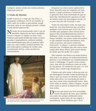 malignos. Jamais existiu em minha natureza
disposição para tal.
A Visita de Morôni
Joseph recusava-se a negar que vira Deus e a
perseguição continuava. Em 21 de setembro de
1823, antes de recolher-se para dormir, Joseph
orou para saber de sua situação perante o Senhor.
O anjo Morôni apareceu-lhe.
Na noite do já mencionado vinte e um de
setembro, depois de me haver recolhido,
recorri à oração e à súplica ao Deus Todo-
Poderoso para pedir perdão por todos os meus
pecados e imprudências, pedindo também
uma manifestação para que eu pudesse saber
qual era o meu estado e posição perante ele;
pois tinha plena confiança de receber uma
manifestação divina, como acontecera
anteriormente.
Enquanto eu estava assim suplicando a
Deus, descobri uma luz surgindo em meu
quarto, a qual continuou a aumentar até
o aposento ficar mais iluminado do que ao
meio-dia; imediatamente apareceu ao lado
de minha cama um personagem em pé, no
ar, pois seus pés não tocavam o solo.
Vestia ele uma túnica solta, da mais rara
brancura. Era uma brancura que excedia a
qualquer coisa terrena que eu já vira; nem
acredito que qualquer coisa terrena possa
parecer tão extraordinariamente branca e
brilhante. Tinha as mãos descobertas e os
braços também, um pouco acima dos pulsos;
os pés também estavam descobertos, bem
como as pernas, um pouco acima dos
tornozelos. A cabeça e o pescoço também
estavam nus. Verifiquei que não usava outra
roupa além dessa túnica, pois estava aberta,
de modo que lhe podia ver o peito.
Não somente sua túnica era muito branca,
mas toda a sua pessoa era indescritivelmente
gloriosa e seu semblante era verdadeiramente
como o relâmpago. O quarto estava muito
claro, mas não tão luminoso como ao redor
de sua pessoa. No momento em que o vi, tive
medo; mas o medo logo desapareceu.
Chamou-me pelo nome e disse-me que era
um mensageiro enviado a mim da presença de
Deus e que seu nome era Morôni; que Deus
tinha uma obra a ser executada por mim; e
que meu nome seria considerado bom e mau
entre todas as nações, tribos e línguas, ou que
entre todos os povos se falaria bem e mal de
meu nome.
Disse-me que havia um livro escondido,
escrito em placas de ouro, que continha
um relato dos antigos habitantes deste
continente, assim como de sua origem e
procedência. Disse também que o livro
5
Três anos após a Primeira Visão de Joseph Smith, Deus enviou o anjo Morôni
para instruir Joseph sobre a restauração do evangelho de Jesus Cristo.
 
