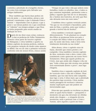 continha a plenitude do evangelho eterno,
tal como fora entregue pelo Salvador aos
antigos habitantes.
Disse também que havia duas pedras em
aros de prata — e essas pedras, presas a um
peitoral, constituíam o que é chamado Urim e
Tumim — depositadas com as placas; e que a
posse e uso dessas pedras era o que constituía
os “videntes” nos tempos antigos; e que Deus
as tinha preparado para serem usadas na
tradução do livro.
Depois de me dizer essas coisas, começou
a citar as profecias do Velho Testamento.
Primeiro citou parte do terceiro capítulo
de Malaquias; e citou também o quarto ou
último capítulo da mesma profecia, embora
com pequena variação do modo como aparece
na Bíblia. Em vez de citar o primeiro versículo
conforme está em nossos livros, citou-o assim:
“Porque eis que vem o dia que arderá como
fornalha e todos os soberbos, sim, e todos os
que cometem impiedade, queimarão como a
palha; e aqueles que hão de vir os abrasarão,
diz o Senhor dos Exércitos, de sorte que lhes
não deixarão nem raiz nem ramo.”
E também citou o quinto versículo assim:
“Eis que eu vos revelarei o Sacerdócio, pela
mão de Elias, o profeta, antes que venha o
grande e terrível dia do Senhor”.
Citou também o versículo seguinte
diferentemente: “E ele plantará no coração
dos filhos as promessas feitas aos pais; e
o coração dos filhos voltar-se-á para seus
pais. Se assim não fosse, toda a terra seria
totalmente destruída na sua vinda”.
Além desses, citou o capítulo onze de
Isaías, dizendo que estava prestes a ser
cumprido. Citou também o terceiro capítulo
de Atos, versículos vinte e dois e vinte e três,
exatamente como aparecem em nosso Novo
Testamento. Disse que aquele profeta era
Cristo, mas que ainda não chegara o dia em
que “toda a alma que não escutar esse profeta
será exterminada dentre o povo”, mas logo
chegaria.
Também citou o segundo capítulo de Joel,
do versículo vinte e oito até o último. Disse
também, que isso não havia sido cumprido,
mas logo o seria. E disse mais: que a plenitude
dos gentios logo ocorreria. Citou muitas
outras passagens de escritura e ofereceu
muitas explicações que não podem ser
mencionadas aqui.
Disse-me que quando eu recebesse as placas
sobre as quais havia falado — porquanto o
momento em que elas deveriam ser obtidas
ainda não chegara — a ninguém deveria
mostrá-las; nem o peitoral com o Urim e
Tumim, salvo àqueles a quem me fosse
6
Em 421 d.C., o profeta Morôni enterrou os registros sagrados de seu povo no
monte Cumora. Ao retornar depois como um ser ressurreto, falou a Joseph
Smith sobre o registro antigo, que contém a plenitude do evangelho conforme
entregue pelo Salvador aos antigos habitantes do continente americano. Esse
registro é o Livro de Mórmon.
 