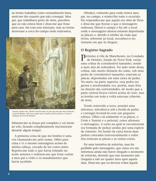 ao tentar trabalhar como normalmente fazia,
senti-me tão exausto que não consegui. Meu
pai, que trabalhava perto de mim, percebeu
que eu não estava bem e disse-me que fosse
para casa. Saí com essa intenção, mas ao tentar
atravessar a cerca do campo onde estávamos,
faltaram-me as forças por completo e caí inerte
ao solo, ficando completamente inconsciente
durante algum tempo.
A primeira coisa de que me lembro é uma
voz chamando-me pelo nome. Olhei para
cima e vi o mesmo mensageiro acima de
minha cabeça, cercado de luz como antes.
Repetiu-me tudo o que havia relatado na
noite anterior e ordenou-me que fosse contar
a meu pai a visão e os mandamentos que
havia recebido.
Obedeci, voltando para onde estava meu
pai, no campo, e relatei-lhe todo o ocorrido.
Ele respondeu-me que aquilo era obra de Deus
e disse-me que fizesse o que o mensageiro
ordenara. Deixei o campo e fui até o local
onde o mensageiro dissera estarem depositadas
as placas; e, devido à nitidez da visão que
tivera, referente ao local, reconheci-o no
instante em que lá cheguei.
O Registro Sagrado
Próximo à vila de Manchester, no Condado
de Ontário, Estado de Nova York, existe
uma colina de considerável tamanho, sendo
a mais alta da redondeza. No lado oeste dessa
colina, não muito distante do cume, sob uma
pedra de considerável tamanho, estavam as
placas, depositadas em uma caixa de pedra.
No meio, na parte superior, essa pedra era
grossa e arredondada; era, porém, mais fina
na direção das extremidades, de modo que a
parte central ficava visível acima do solo, mas
as bordas em toda a volta estavam cobertas
de terra.
Tendo removido a terra, arranjei uma
alavanca, introduzi-a sob a borda da pedra
e consegui levantá-la com um pequeno
esforço. Olhei e lá realmente vi as placas, o
Urim e Tumim e o peitoral, como afirmara
o mensageiro. A caixa na qual se encontravam
era formada de pedras unidas por uma espécie
de cimento. No fundo da caixa havia duas
pedras colocadas transversalmente e sobre
elas estavam as placas e as outras coisas.
Fiz uma tentativa de retirá-las, mas fui
proibido pelo mensageiro, que outra vez me
informou ainda não haver chegado o momento
de retirá-las, dizendo que esse momento não
chegaria a não ser quatro anos após aquela
data. Disse-me que eu deveria voltar àquele
8
Durante quatro anos, Morôni retornou uma vez por ano para dar mais instruções
ao jovem profeta. Após esses quatro anos, Joseph recebeu as placas e iniciou a
tradução do Livro de Mórmon.
 