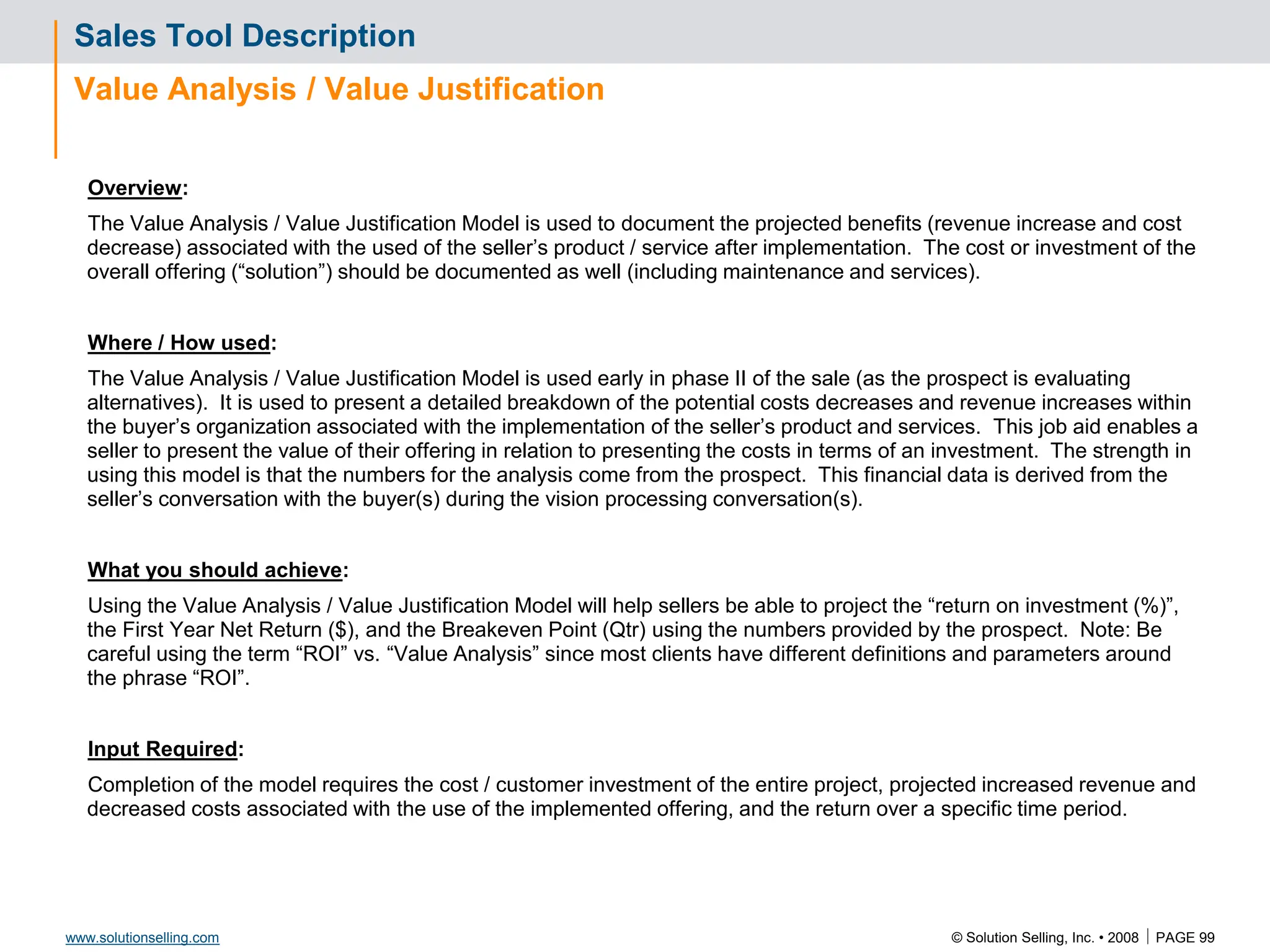 © Solution Selling, Inc. • 2008  PAGE 99
www.solutionselling.com
Sales Tool Description
Value Analysis / Value Justification
Overview:
The Value Analysis / Value Justification Model is used to document the projected benefits (revenue increase and cost
decrease) associated with the used of the seller’s product / service after implementation. The cost or investment of the
overall offering (“solution”) should be documented as well (including maintenance and services).
Where / How used:
The Value Analysis / Value Justification Model is used early in phase II of the sale (as the prospect is evaluating
alternatives). It is used to present a detailed breakdown of the potential costs decreases and revenue increases within
the buyer’s organization associated with the implementation of the seller’s product and services. This job aid enables a
seller to present the value of their offering in relation to presenting the costs in terms of an investment. The strength in
using this model is that the numbers for the analysis come from the prospect. This financial data is derived from the
seller’s conversation with the buyer(s) during the vision processing conversation(s).
What you should achieve:
Using the Value Analysis / Value Justification Model will help sellers be able to project the “return on investment (%)”,
the First Year Net Return ($), and the Breakeven Point (Qtr) using the numbers provided by the prospect. Note: Be
careful using the term “ROI” vs. “Value Analysis” since most clients have different definitions and parameters around
the phrase “ROI”.
Input Required:
Completion of the model requires the cost / customer investment of the entire project, projected increased revenue and
decreased costs associated with the use of the implemented offering, and the return over a specific time period.
 
