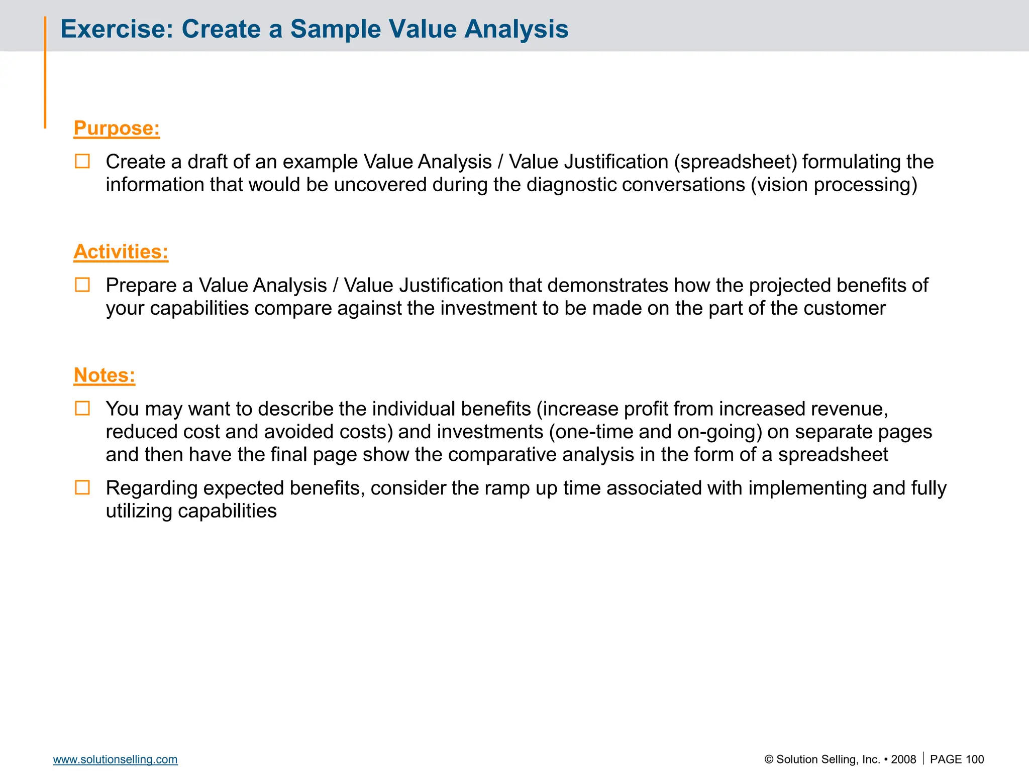 © Solution Selling, Inc. • 2008  PAGE 100
www.solutionselling.com
Exercise: Create a Sample Value Analysis
Purpose:
 Create a draft of an example Value Analysis / Value Justification (spreadsheet) formulating the
information that would be uncovered during the diagnostic conversations (vision processing)
Activities:
 Prepare a Value Analysis / Value Justification that demonstrates how the projected benefits of
your capabilities compare against the investment to be made on the part of the customer
Notes:
 You may want to describe the individual benefits (increase profit from increased revenue,
reduced cost and avoided costs) and investments (one-time and on-going) on separate pages
and then have the final page show the comparative analysis in the form of a spreadsheet
 Regarding expected benefits, consider the ramp up time associated with implementing and fully
utilizing capabilities
 