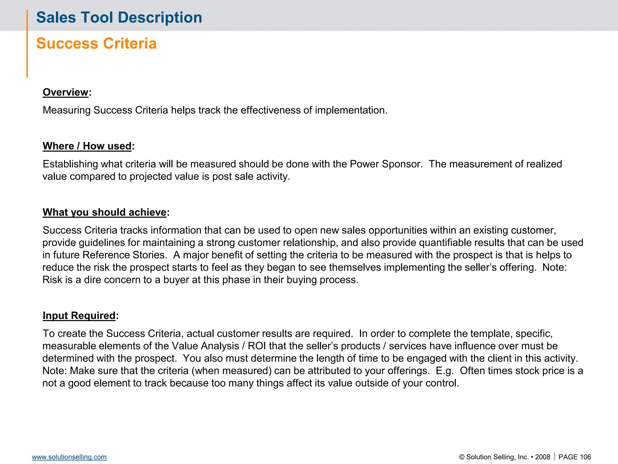 © Solution Selling, Inc. • 2008  PAGE 106
www.solutionselling.com
Sales Tool Description
Success Criteria
Overview:
Measuring Success Criteria helps track the effectiveness of implementation.
Where / How used:
Establishing what criteria will be measured should be done with the Power Sponsor. The measurement of realized
value compared to projected value is post sale activity.
What you should achieve:
Success Criteria tracks information that can be used to open new sales opportunities within an existing customer,
provide guidelines for maintaining a strong customer relationship, and also provide quantifiable results that can be used
in future Reference Stories. A major benefit of setting the criteria to be measured with the prospect is that is helps to
reduce the risk the prospect starts to feel as they began to see themselves implementing the seller’s offering. Note:
Risk is a dire concern to a buyer at this phase in their buying process.
Input Required:
To create the Success Criteria, actual customer results are required. In order to complete the template, specific,
measurable elements of the Value Analysis / ROI that the seller’s products / services have influence over must be
determined with the prospect. You also must determine the length of time to be engaged with the client in this activity.
Note: Make sure that the criteria (when measured) can be attributed to your offerings. E.g. Often times stock price is a
not a good element to track because too many things affect its value outside of your control.
 