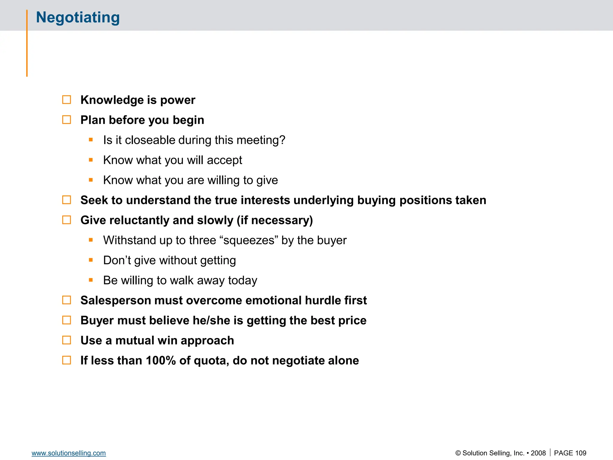 © Solution Selling, Inc. • 2008  PAGE 109
www.solutionselling.com
Negotiating
 Knowledge is power
 Plan before you begin
 Is it closeable during this meeting?
 Know what you will accept
 Know what you are willing to give
 Seek to understand the true interests underlying buying positions taken
 Give reluctantly and slowly (if necessary)
 Withstand up to three “squeezes” by the buyer
 Don’t give without getting
 Be willing to walk away today
 Salesperson must overcome emotional hurdle first
 Buyer must believe he/she is getting the best price
 Use a mutual win approach
 If less than 100% of quota, do not negotiate alone
 
