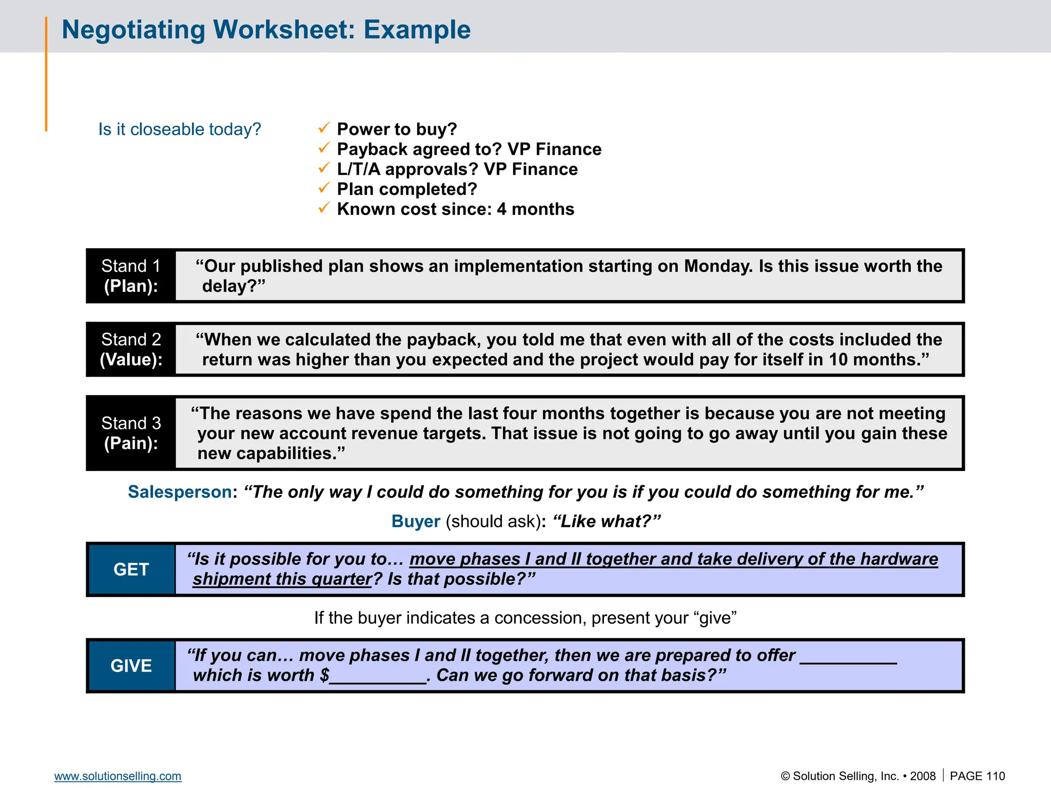 © Solution Selling, Inc. • 2008  PAGE 110
www.solutionselling.com
Negotiating Worksheet: Example
Is it closeable today?  Power to buy?
 Payback agreed to? VP Finance
 L/T/A approvals? VP Finance
 Plan completed?
 Known cost since: 4 months
Stand 1
(Plan):
“Our published plan shows an implementation starting on Monday. Is this issue worth the
delay?”
Stand 2
(Value):
“When we calculated the payback, you told me that even with all of the costs included the
return was higher than you expected and the project would pay for itself in 10 months.”
Stand 3
(Pain):
“The reasons we have spend the last four months together is because you are not meeting
your new account revenue targets. That issue is not going to go away until you gain these
new capabilities.”
Salesperson: “The only way I could do something for you is if you could do something for me.”
Buyer (should ask): “Like what?”
GET
“Is it possible for you to… move phases I and II together and take delivery of the hardware
shipment this quarter? Is that possible?”
If the buyer indicates a concession, present your “give”
GIVE
“If you can… move phases I and II together, then we are prepared to offer __________
which is worth $__________. Can we go forward on that basis?”
 