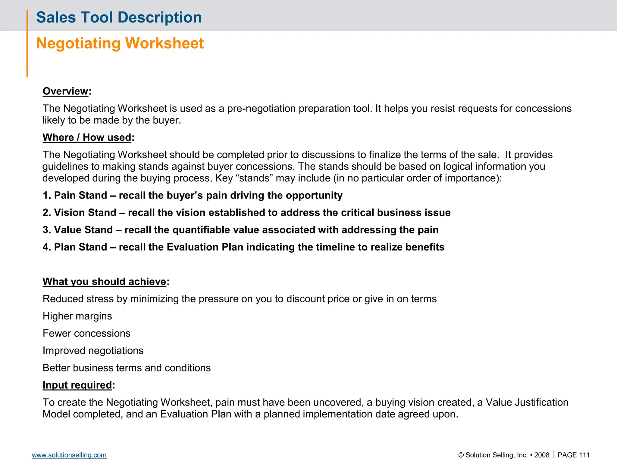 © Solution Selling, Inc. • 2008  PAGE 111
www.solutionselling.com
Sales Tool Description
Negotiating Worksheet
Overview:
The Negotiating Worksheet is used as a pre-negotiation preparation tool. It helps you resist requests for concessions
likely to be made by the buyer.
Where / How used:
The Negotiating Worksheet should be completed prior to discussions to finalize the terms of the sale. It provides
guidelines to making stands against buyer concessions. The stands should be based on logical information you
developed during the buying process. Key “stands” may include (in no particular order of importance):
1. Pain Stand – recall the buyer’s pain driving the opportunity
2. Vision Stand – recall the vision established to address the critical business issue
3. Value Stand – recall the quantifiable value associated with addressing the pain
4. Plan Stand – recall the Evaluation Plan indicating the timeline to realize benefits
What you should achieve:
Reduced stress by minimizing the pressure on you to discount price or give in on terms
Higher margins
Fewer concessions
Improved negotiations
Better business terms and conditions
Input required:
To create the Negotiating Worksheet, pain must have been uncovered, a buying vision created, a Value Justification
Model completed, and an Evaluation Plan with a planned implementation date agreed upon.
 