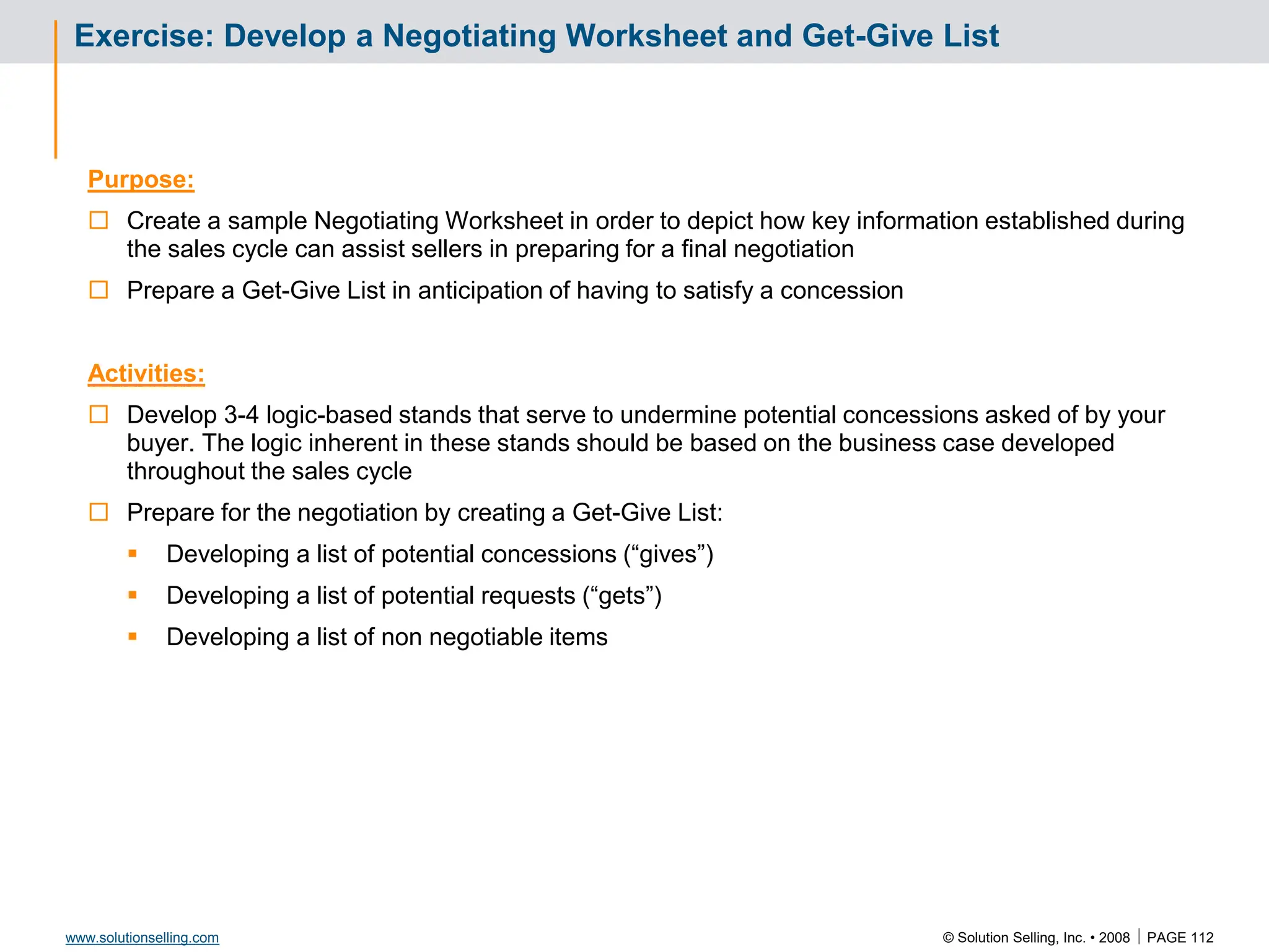 © Solution Selling, Inc. • 2008  PAGE 112
www.solutionselling.com
Exercise: Develop a Negotiating Worksheet and Get-Give List
Purpose:
 Create a sample Negotiating Worksheet in order to depict how key information established during
the sales cycle can assist sellers in preparing for a final negotiation
 Prepare a Get-Give List in anticipation of having to satisfy a concession
Activities:
 Develop 3-4 logic-based stands that serve to undermine potential concessions asked of by your
buyer. The logic inherent in these stands should be based on the business case developed
throughout the sales cycle
 Prepare for the negotiation by creating a Get-Give List:
 Developing a list of potential concessions (“gives”)
 Developing a list of potential requests (“gets”)
 Developing a list of non negotiable items
 