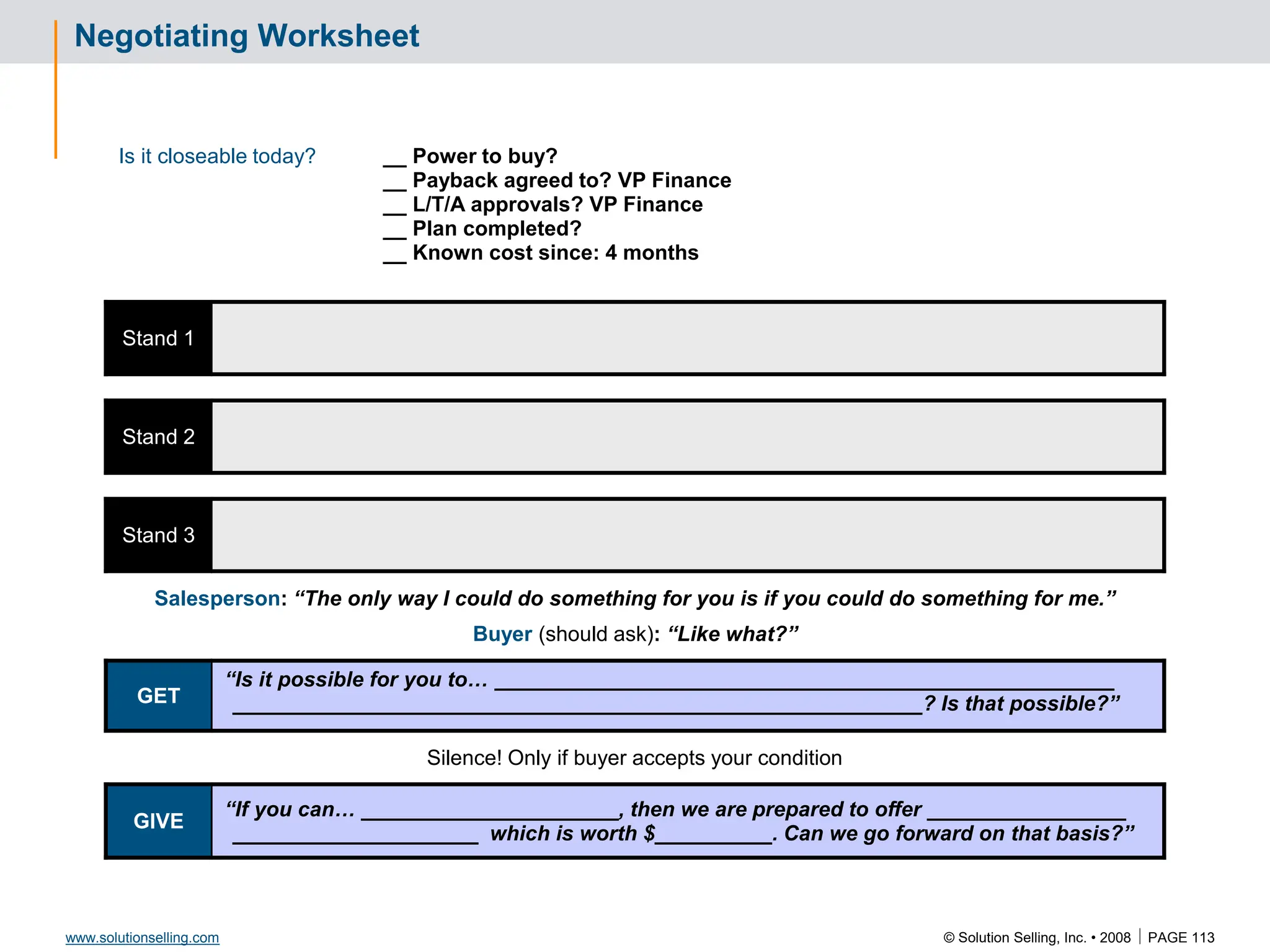 © Solution Selling, Inc. • 2008  PAGE 113
www.solutionselling.com
Negotiating Worksheet
Is it closeable today? __ Power to buy?
__ Payback agreed to? VP Finance
__ L/T/A approvals? VP Finance
__ Plan completed?
__ Known cost since: 4 months
Stand 1
Stand 2
Stand 3
Salesperson: “The only way I could do something for you is if you could do something for me.”
Buyer (should ask): “Like what?”
GET
“Is it possible for you to… _____________________________________________________
___________________________________________________________? Is that possible?”
Silence! Only if buyer accepts your condition
GIVE
“If you can… ______________________, then we are prepared to offer _________________
_____________________ which is worth $__________. Can we go forward on that basis?”
 