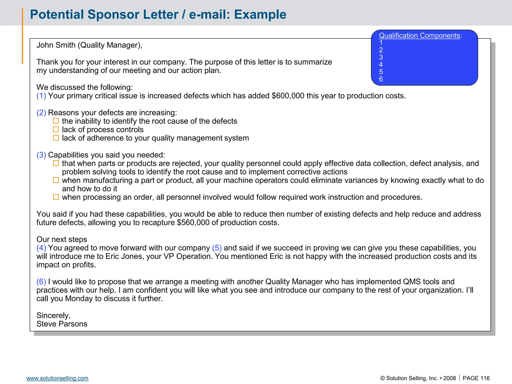 © Solution Selling, Inc. • 2008  PAGE 116
www.solutionselling.com
Potential Sponsor Letter / e-mail: Example
John Smith (Quality Manager),
Thank you for your interest in our company. The purpose of this letter is to summarize
my understanding of our meeting and our action plan.
We discussed the following:
(1) Your primary critical issue is increased defects which has added $600,000 this year to production costs.
(2) Reasons your defects are increasing:
 the inability to identify the root cause of the defects
 lack of process controls
 lack of adherence to your quality management system
(3) Capabilities you said you needed:
 that when parts or products are rejected, your quality personnel could apply effective data collection, defect analysis, and
problem solving tools to identify the root cause and to implement corrective actions
 when manufacturing a part or product, all your machine operators could eliminate variances by knowing exactly what to do
and how to do it
 when processing an order, all personnel involved would follow required work instruction and procedures.
You said if you had these capabilities, you would be able to reduce then number of existing defects and help reduce and address
future defects, allowing you to recapture $560,000 of production costs.
Our next steps
(4) You agreed to move forward with our company (5) and said if we succeed in proving we can give you these capabilities, you
will introduce me to Eric Jones, your VP Operation. You mentioned Eric is not happy with the increased production costs and its
impact on profits.
(6) I would like to propose that we arrange a meeting with another Quality Manager who has implemented QMS tools and
practices with our help. I am confident you will like what you see and introduce our company to the rest of your organization. I’ll
call you Monday to discuss it further.
Sincerely,
Steve Parsons
Qualification Components:
1
2
3
4
5
6
 