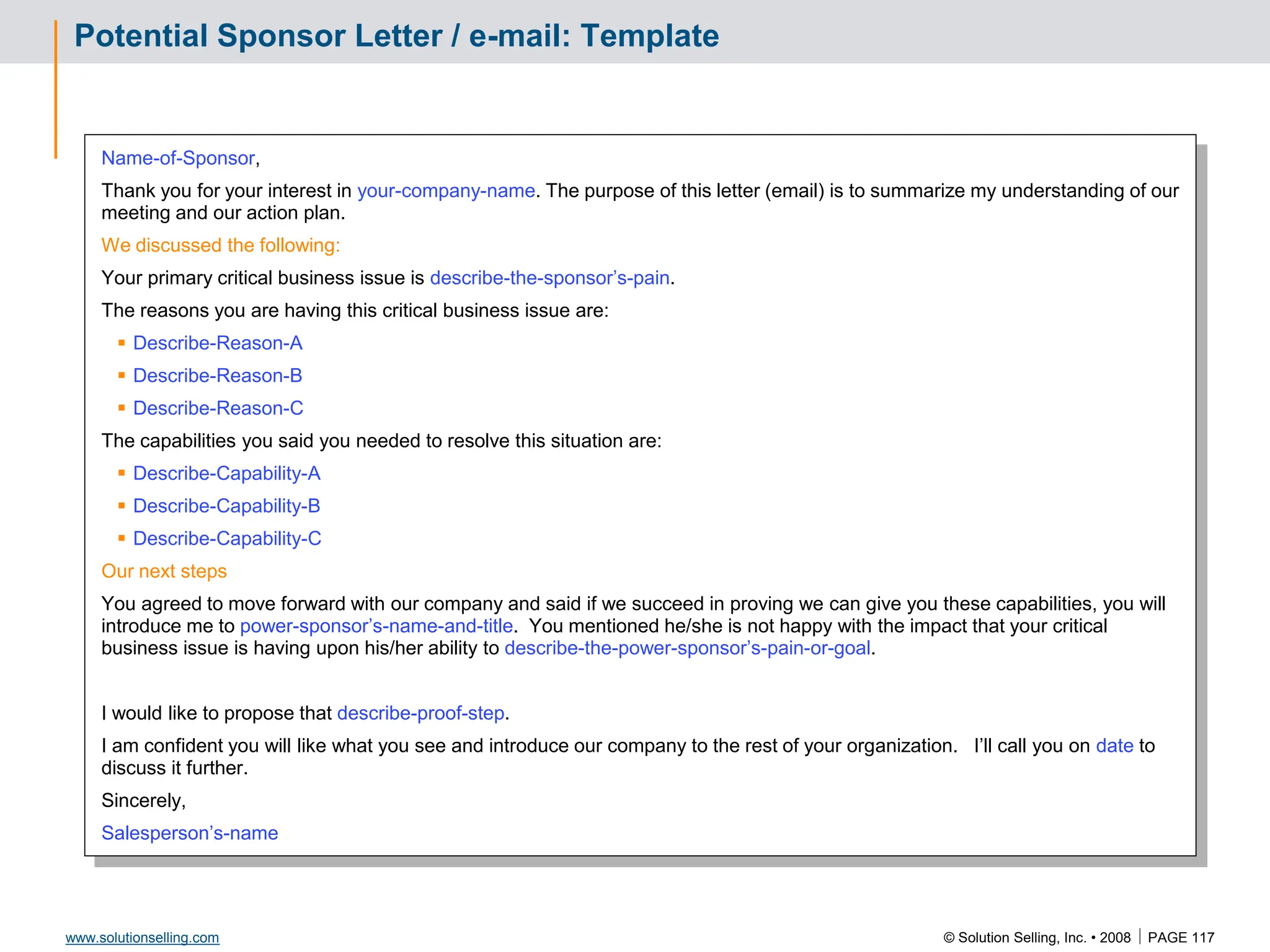 © Solution Selling, Inc. • 2008  PAGE 117
www.solutionselling.com
Potential Sponsor Letter / e-mail: Template
Name-of-Sponsor,
Thank you for your interest in your-company-name. The purpose of this letter (email) is to summarize my understanding of our
meeting and our action plan.
We discussed the following:
Your primary critical business issue is describe-the-sponsor’s-pain.
The reasons you are having this critical business issue are:
 Describe-Reason-A
 Describe-Reason-B
 Describe-Reason-C
The capabilities you said you needed to resolve this situation are:
 Describe-Capability-A
 Describe-Capability-B
 Describe-Capability-C
Our next steps
You agreed to move forward with our company and said if we succeed in proving we can give you these capabilities, you will
introduce me to power-sponsor’s-name-and-title. You mentioned he/she is not happy with the impact that your critical
business issue is having upon his/her ability to describe-the-power-sponsor’s-pain-or-goal.
I would like to propose that describe-proof-step.
I am confident you will like what you see and introduce our company to the rest of your organization. I’ll call you on date to
discuss it further.
Sincerely,
Salesperson’s-name
 