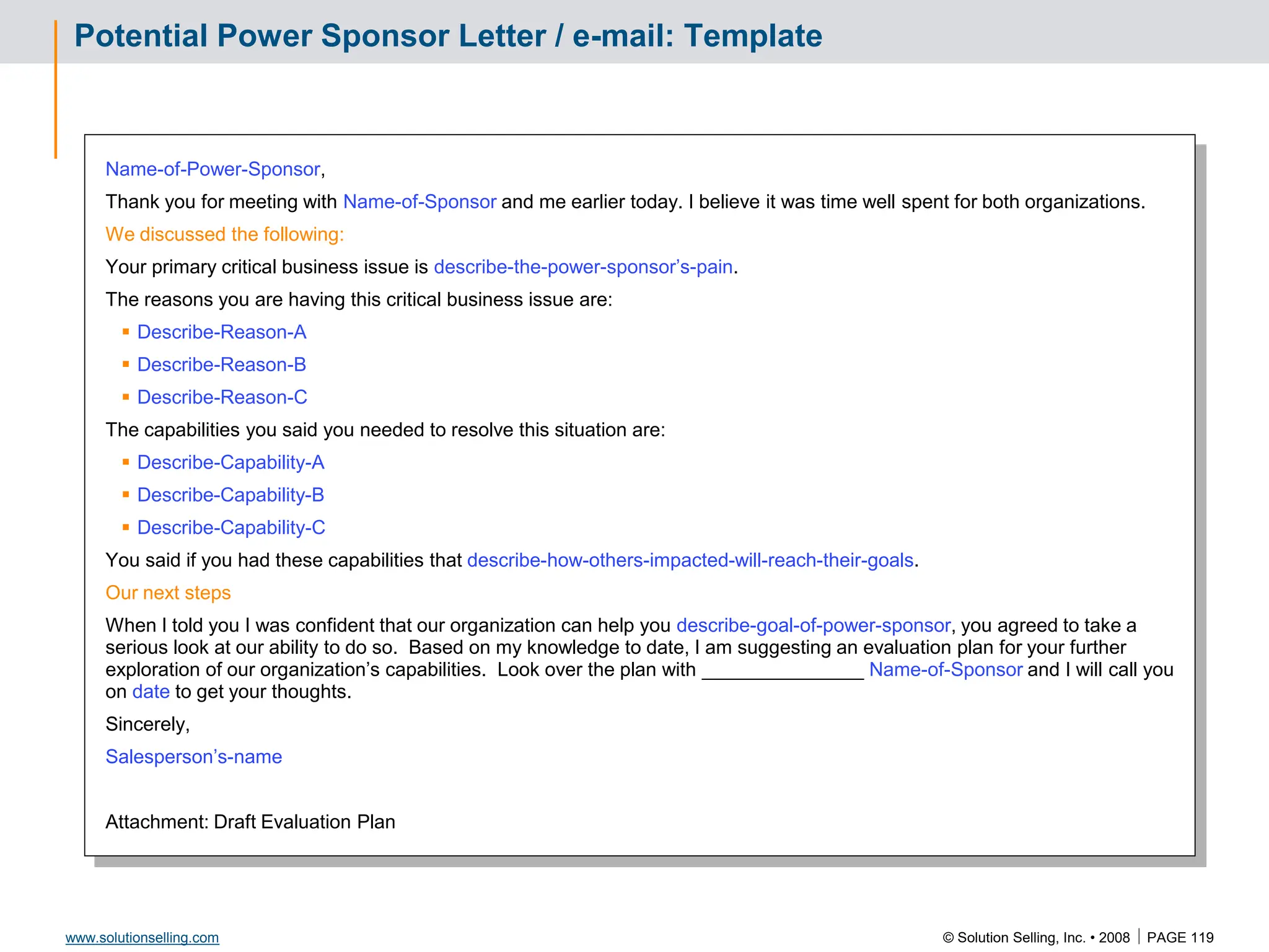 © Solution Selling, Inc. • 2008  PAGE 119
www.solutionselling.com
Potential Power Sponsor Letter / e-mail: Template
Name-of-Power-Sponsor,
Thank you for meeting with Name-of-Sponsor and me earlier today. I believe it was time well spent for both organizations.
We discussed the following:
Your primary critical business issue is describe-the-power-sponsor’s-pain.
The reasons you are having this critical business issue are:
 Describe-Reason-A
 Describe-Reason-B
 Describe-Reason-C
The capabilities you said you needed to resolve this situation are:
 Describe-Capability-A
 Describe-Capability-B
 Describe-Capability-C
You said if you had these capabilities that describe-how-others-impacted-will-reach-their-goals.
Our next steps
When I told you I was confident that our organization can help you describe-goal-of-power-sponsor, you agreed to take a
serious look at our ability to do so. Based on my knowledge to date, I am suggesting an evaluation plan for your further
exploration of our organization’s capabilities. Look over the plan with _______________ Name-of-Sponsor and I will call you
on date to get your thoughts.
Sincerely,
Salesperson’s-name
Attachment: Draft Evaluation Plan
 