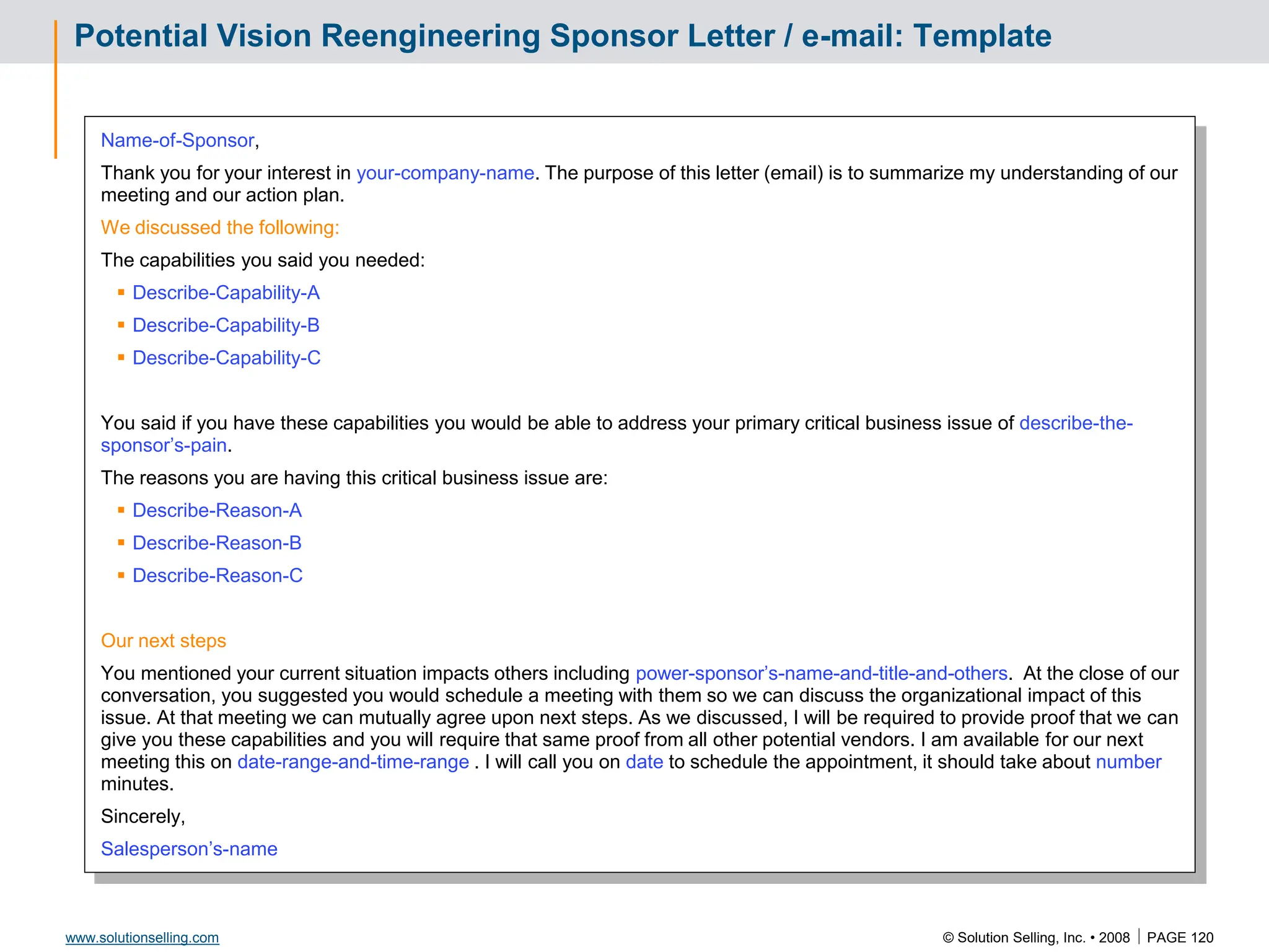 © Solution Selling, Inc. • 2008  PAGE 120
www.solutionselling.com
Potential Vision Reengineering Sponsor Letter / e-mail: Template
Name-of-Sponsor,
Thank you for your interest in your-company-name. The purpose of this letter (email) is to summarize my understanding of our
meeting and our action plan.
We discussed the following:
The capabilities you said you needed:
 Describe-Capability-A
 Describe-Capability-B
 Describe-Capability-C
You said if you have these capabilities you would be able to address your primary critical business issue of describe-the-
sponsor’s-pain.
The reasons you are having this critical business issue are:
 Describe-Reason-A
 Describe-Reason-B
 Describe-Reason-C
Our next steps
You mentioned your current situation impacts others including power-sponsor’s-name-and-title-and-others. At the close of our
conversation, you suggested you would schedule a meeting with them so we can discuss the organizational impact of this
issue. At that meeting we can mutually agree upon next steps. As we discussed, I will be required to provide proof that we can
give you these capabilities and you will require that same proof from all other potential vendors. I am available for our next
meeting this on date-range-and-time-range . I will call you on date to schedule the appointment, it should take about number
minutes.
Sincerely,
Salesperson’s-name
 