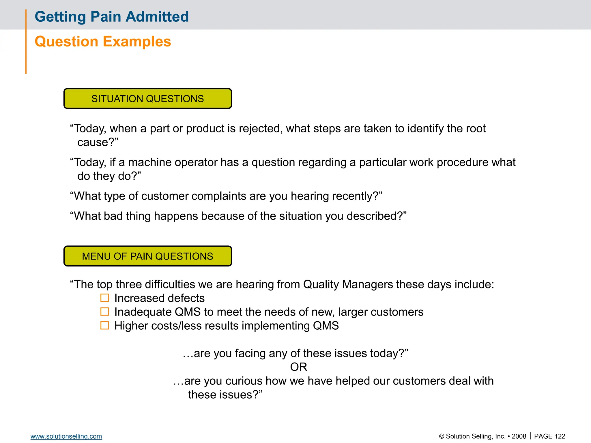 © Solution Selling, Inc. • 2008  PAGE 122
www.solutionselling.com
Getting Pain Admitted
Question Examples
SITUATION QUESTIONS
MENU OF PAIN QUESTIONS
“Today, when a part or product is rejected, what steps are taken to identify the root
cause?”
“Today, if a machine operator has a question regarding a particular work procedure what
do they do?”
“What type of customer complaints are you hearing recently?”
“What bad thing happens because of the situation you described?”
“The top three difficulties we are hearing from Quality Managers these days include:
 Increased defects
 Inadequate QMS to meet the needs of new, larger customers
 Higher costs/less results implementing QMS
…are you facing any of these issues today?”
OR
…are you curious how we have helped our customers deal with
these issues?”
 