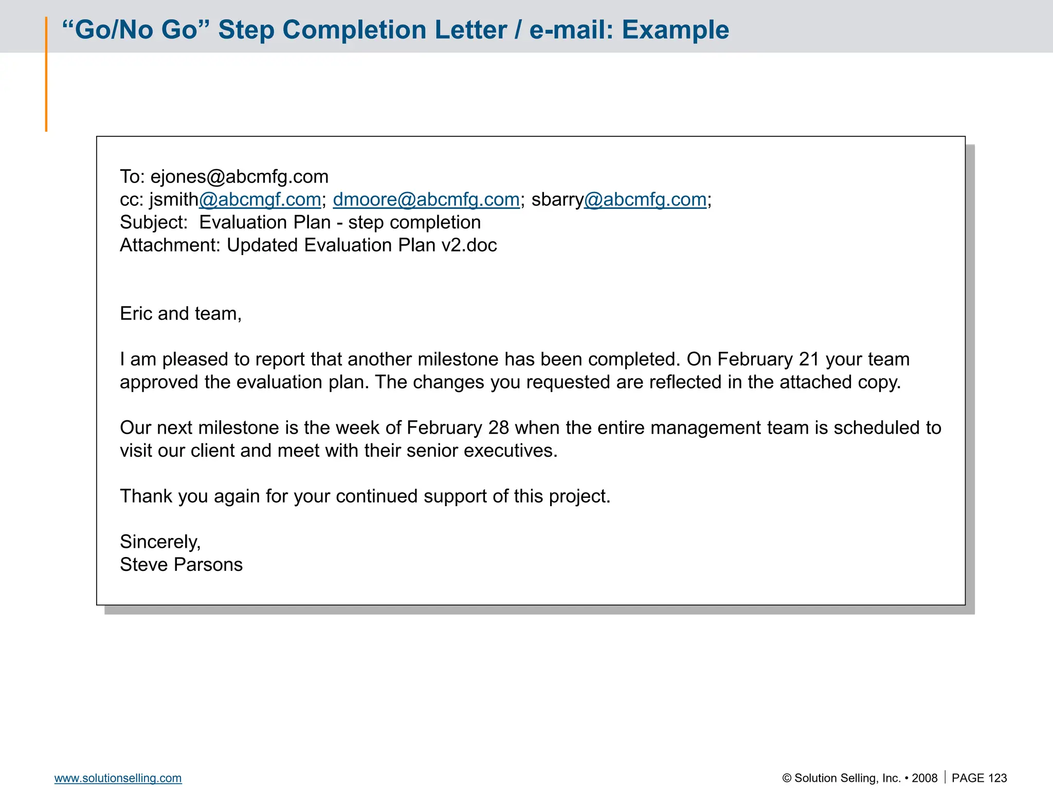 © Solution Selling, Inc. • 2008  PAGE 123
www.solutionselling.com
“Go/No Go” Step Completion Letter / e-mail: Example
To: ejones@abcmfg.com
cc: jsmith@abcmgf.com; dmoore@abcmfg.com; sbarry@abcmfg.com;
Subject: Evaluation Plan - step completion
Attachment: Updated Evaluation Plan v2.doc
Eric and team,
I am pleased to report that another milestone has been completed. On February 21 your team
approved the evaluation plan. The changes you requested are reflected in the attached copy.
Our next milestone is the week of February 28 when the entire management team is scheduled to
visit our client and meet with their senior executives.
Thank you again for your continued support of this project.
Sincerely,
Steve Parsons
 